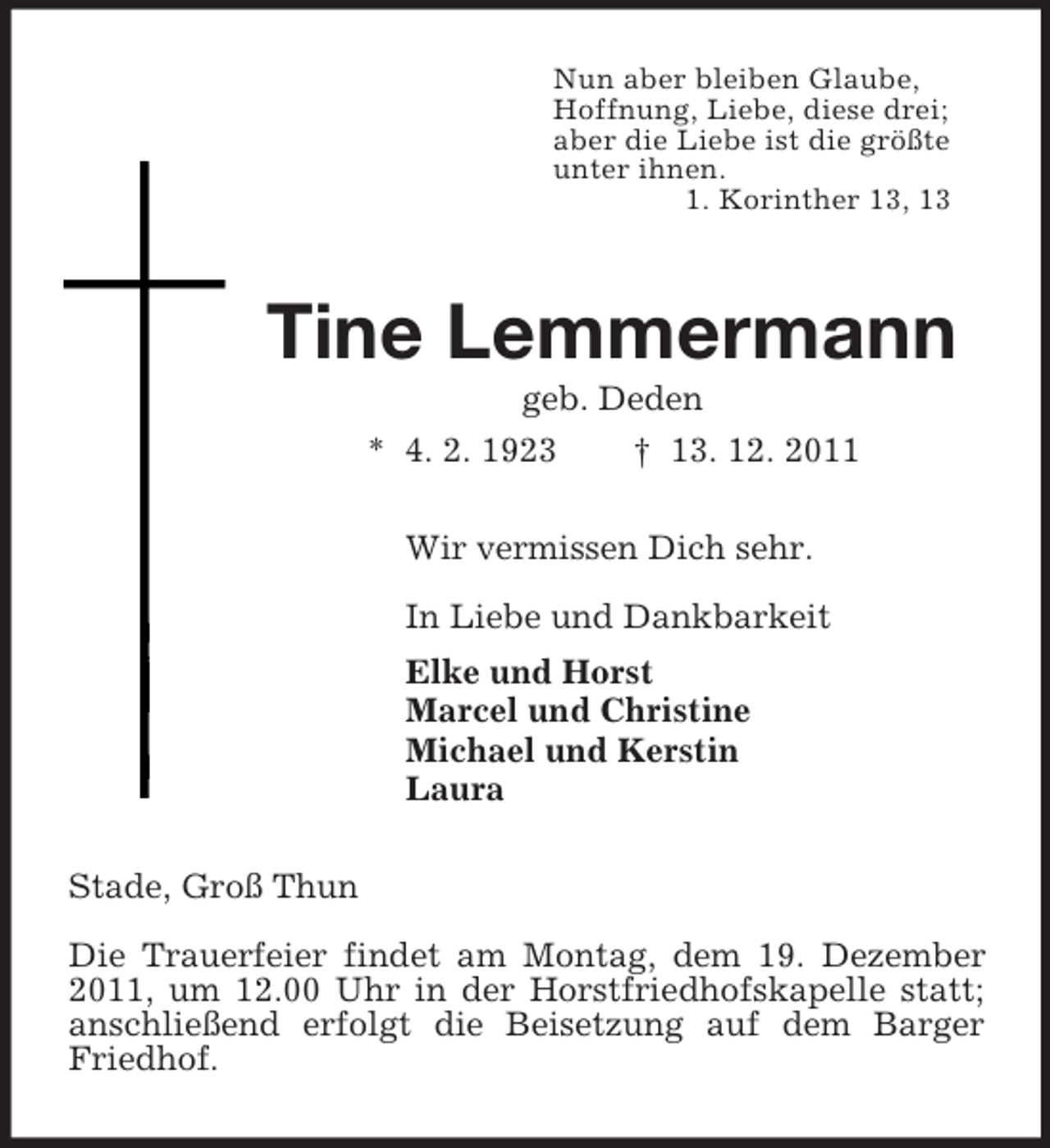 <p>Nun aber bleiben Glaube,<br />Hoffnung, Liebe, diese drei;<br />aber die Liebe ist die größte<br />unter ihnen.<br />1. Korinther 13, 13<br />Tine Lemmermann<br />geb. Deden<br />* 4. 2. 1923 † 13. 12. 2011<br />Wir vermissen Dich sehr.</p><p>In Liebe und Dankbarkeit<br />Elke und Horst<br />Marcel und Christine<br />Michael und Kerstin<br />Laura<br />Stade, Groß Thun</p><p>Die Trauerfeier findet am Montag, dem 19. Dezember 2011, um 12.00 Uhr in der Horstfriedhofskapelle statt; anschließend erfolgt die Beisetzung auf dem Barger Friedhof.</p>