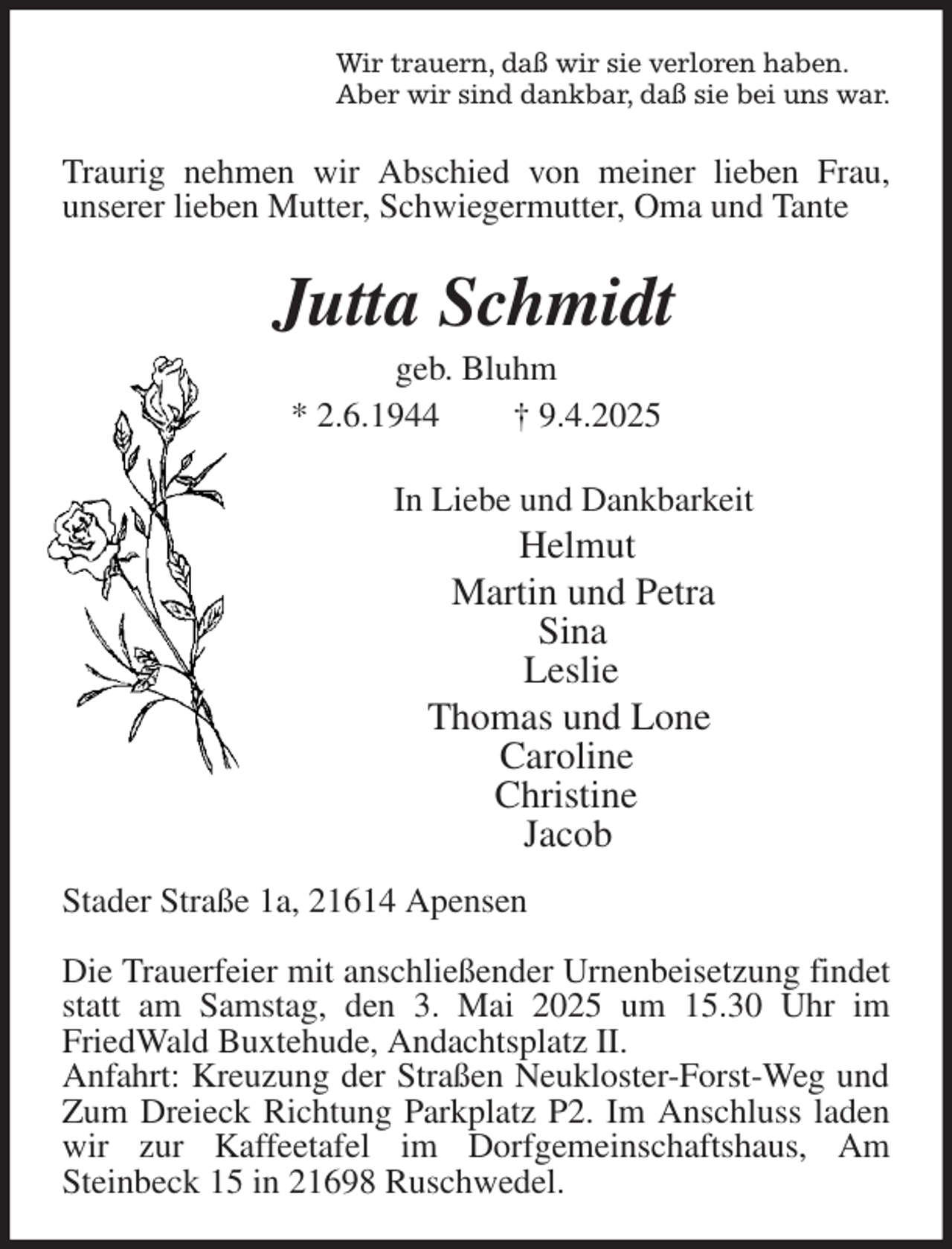 <p>Wir trauern, daß wir sie verloren haben.<br />Aber wir sind dankbar, daß sie bei uns war.<br />Traurig nehmen wir Abschied von meiner lieben Frau,<br />unserer lieben Mutter, Schwiegermutter, Oma und Tante<br />Jutta Schmidt<br />geb. Bluhm<br />* 2.6.1944 † 9.4.2025<br />In Liebe und Dankbarkeit<br />Helmut<br />Martin und Petra<br />Sina<br />Leslie<br />Thomas und Lone<br />Caroline<br />Christine<br />Jacob<br />Stader Straße 1a, 21614 Apensen</p><p>Die Trauerfeier mit anschließender Urnenbeisetzung findet statt am Samstag, den 3. Mai 2025 um 15.30 Uhr im FriedWald Buxtehude, Andachtsplatz II.<br />Anfahrt: Kreuzung der Straßen Neukloster-Forst-Weg und Zum Dreieck Richtung Parkplatz P2. Im Anschluss laden wir zur Kaffeetafel im Dorfgemeinschaftshaus, Am<br />Steinbeck 15 in 21698 Ruschwedel.</p>