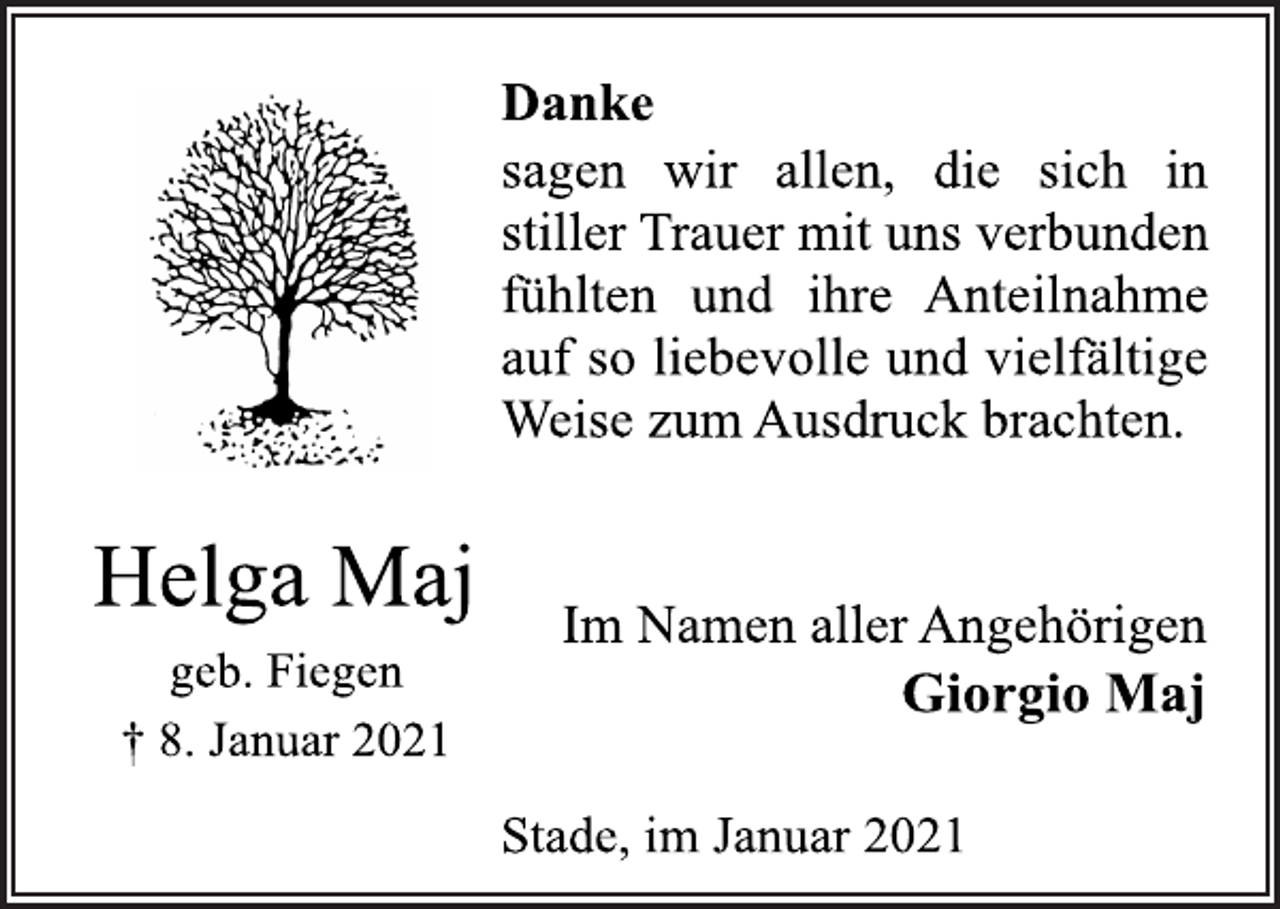 <p>Danke<br />sagen wir allen, die sich in<br />stiller Trauer mit uns verbunden<br />fühlten und ihre Anteilnahme<br />auf so liebevolle und vielfältige<br />Weise zum Ausdruck brachten.<br />Helga Maj</p>
<p>geb. Fiegen<br />† 8. Januar 2021<br />Im Namen aller Angehörigen<br />Giorgio Maj<br />Stade, im Januar 2021</p>