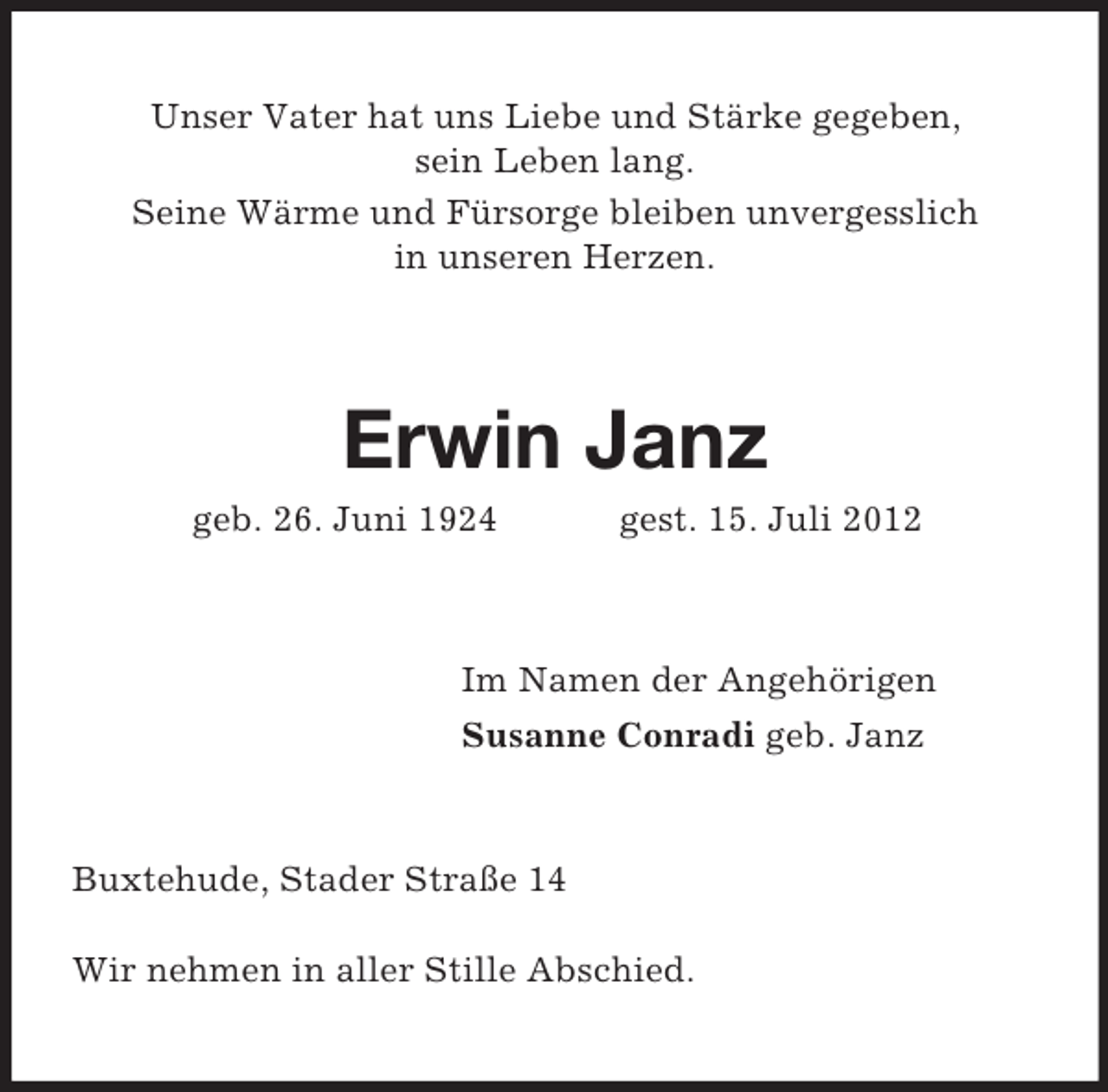 <p>Unser Vater hat uns Liebe und Stärke gegeben,<br />sein Leben lang.<br />Seine Wärme und Fürsorge bleiben unvergesslich<br />in unseren Herzen.</p><p>Erwin Janz<br />geb. 26. Juni 1924</p><p>gest. 15. Juli 2012</p><p>Im Namen der Angehörigen<br />Susanne Conradi geb. Janz</p><p>Buxtehude, Stader Straße 14<br />Wir nehmen in aller Stille Abschied.</p>