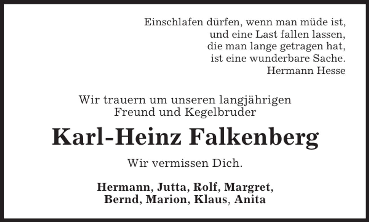 <p>Einschlafen dürfen, wenn man müde ist,<br />und eine Last fallen lassen,<br />die man lange getragen hat,<br />ist eine wunderbare Sache.<br />Hermann Hesse</p><p>Wir trauern um unseren langjährigen<br />Freund und Kegelbruder</p><p>Karl-Heinz Falkenberg<br />Wir vermissen Dich.<br />Hermann, Jutta, Rolf, Margret,<br />Bernd, Marion, Klaus, Anita</p>