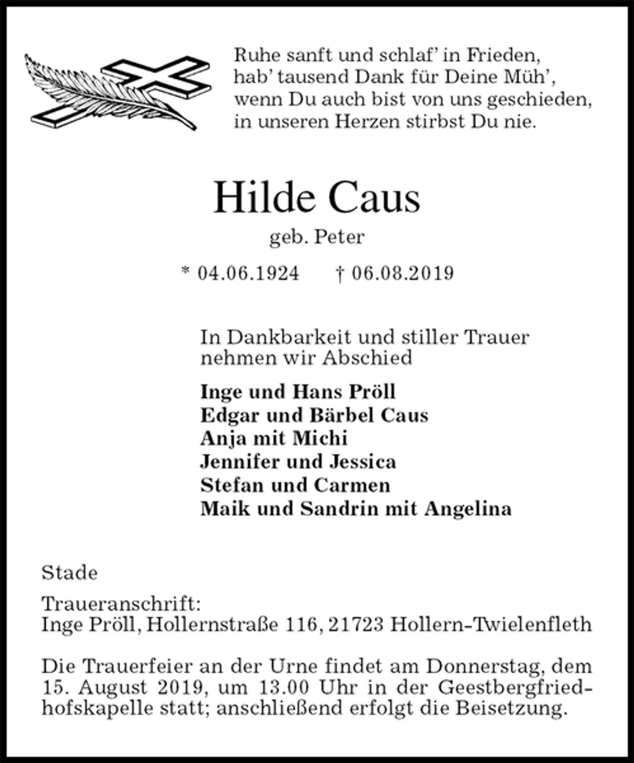 <p>Ruhe sanft und schlaf’ in Frieden,<br />hab’ tausend Dank für Deine Müh’,<br />wenn Du auch bist von uns geschieden,<br />in unseren Herzen stirbst Du nie.<br />Hilde Caus<br />geb. Peter<br />* 04.06.1924 † 06.08.2019<br />In Dankbarkeit und stiller Trauer<br />nehmen wir Abschied<br />Inge und Hans Pröll<br />Edgar und Bärbel Caus<br />Anja mit Michi<br />Jennifer und Jessica<br />Stefan und Carmen<br />Maik und Sandrin mit Angelina<br />Stade<br />Traueranschrift:<br />Inge Pröll, Hollernstraße 116, 21723 Hollern-Twielenfleth</p><p>Die Trauerfeier an der Urne findet am Donnerstag, dem 15. August 2019, um 13.00 Uhr in der Geestbergfriedhofskapelle statt; anschließend erfolgt die Beisetzung.</p>