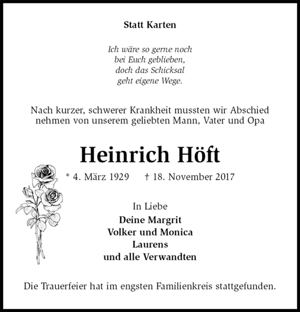 <p>Statt Karten<br />Ich wäre so gerne noch<br />bei Euch geblieben,<br />doch das Schicksal<br />geht eigene Wege.<br />Nach kurzer, schwerer Krankheit mussten wir Abschied<br />nehmen von unserem geliebten Mann, Vater und Opa<br />Heinrich Höft<br />* 4. März 1929 † 18. November 2017<br />In Liebe<br />Deine Margrit<br />Volker und Monica<br />Laurens<br />und alle Verwandten<br />Die Trauerfeier hat im engsten Familienkreis stattgefunden.</p>