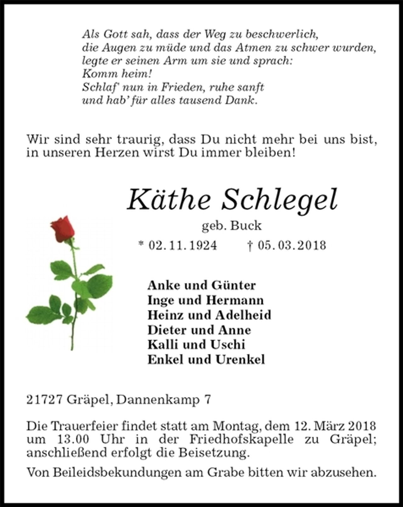 <p>Als Gott sah, dass der Weg zu beschwerlich,<br />die Augen zu müde und das Atmen zu schwer wurden,<br />legte er seinen Arm um sie und sprach:<br />Komm heim!<br />Schlaf' nun in Frieden, ruhe sanft<br />und hab’ für alles tausend Dank.<br />Wir sind sehr traurig, dass Du nicht mehr bei uns bist, in unseren Herzen wirst Du immer bleiben!<br />Käthe Schlegel<br />geb. Buck<br />* 02. 11. 1924 † 05. 03. 2018<br />Anke und Günter<br />Inge und Hermann<br />Heinz und Adelheid<br />Dieter und Anne<br />Kalli und Uschi<br />Enkel und Urenkel<br />21727 Gräpel, Dannenkamp 7</p>
<p>Die Trauerfeier findet statt am Montag, dem 12. März 2018 um 13.00 Uhr in der Friedhofskapelle zu Gräpel;<br />anschließend erfolgt die Beisetzung.<br />Von Beileidsbekundungen am Grabe bitten wir abzusehen.</p>