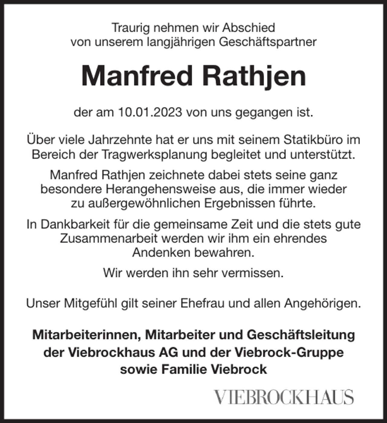 <p>Traurig nehmen wir Abschied<br />von unserem langjährigen Geschäftspartner<br />Manfred Rathjen<br />der am 10.01.2023 von uns gegangen ist.</p><p>Über viele Jahrzehnte hat er uns mit seinem Statikbüro im Bereich der Tragwerksplanung begleitet und unterstützt. Manfred Rathjen zeichnete dabei stets seine ganz<br />besondere Herangehensweise aus, die immer wieder<br />zu außergewöhnlichen Ergebnissen führte.<br />In Dankbarkeit für die gemeinsame Zeit und die stets gute Zusammenarbeit werden wir ihm ein ehrendes<br />Andenken bewahren.<br />Wir werden ihn sehr vermissen.</p><p>Unser Mitgefühl gilt seiner Ehefrau und allen Angehörigen.<br />Mitarbeiterinnen, Mitarbeiter und Geschäftsleitung<br />der Viebrockhaus AG und der Viebrock-Gruppe<br />sowie Familie Viebrock</p>