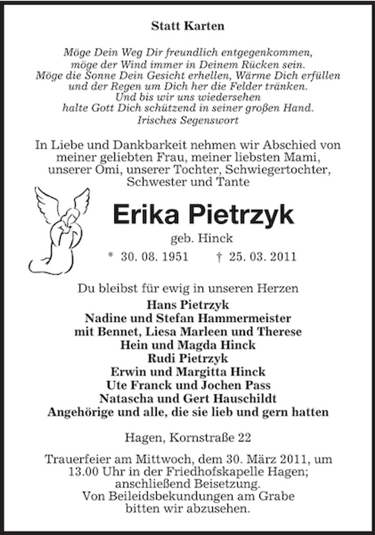 <p>Statt Karten<br />Möge Dein Weg Dir freundlich entgegenkommen,<br />möge der Wind immer in Deinem Rücken sein.<br />Möge die Sonne Dein Gesicht erhellen, Wärme Dich erfüllen<br />und der Regen um Dich her die Felder tränken.<br />Und bis wir uns wiedersehen<br />halte Gott Dich schützend in seiner großen Hand.<br />Irisches Segenswort<br />In Liebe und Dankbarkeit nehmen wir Abschied von<br />meiner geliebten Frau, meiner liebsten Mami,<br />unserer Omi, unserer Tochter, Schwiegertochter,<br />Schwester und Tante<br />Erika Pietrzyk<br />geb. Hinck<br />* 30. 08. 1951 † 25. 03. 2011<br />Du bleibst für ewig in unseren Herzen<br />Hans Pietrzyk<br />Nadine und Stefan Hammermeister<br />mit Bennet, Liesa Marleen und Therese<br />Hein und Magda Hinck<br />Rudi Pietrzyk<br />Erwin und Margitta Hinck<br />Ute Franck und Jochen Pass<br />Natascha und Gert Hauschildt<br />Angehörige und alle, die sie lieb und gern hatten<br />Hagen, Kornstraße 22<br />Trauerfeier am Mittwoch, dem 30. März 2011, um<br />13.00 Uhr in der Friedhofskapelle Hagen;<br />anschließend Beisetzung.<br />Von Beileidsbekundungen am Grabe<br />bitten wir abzusehen.</p>