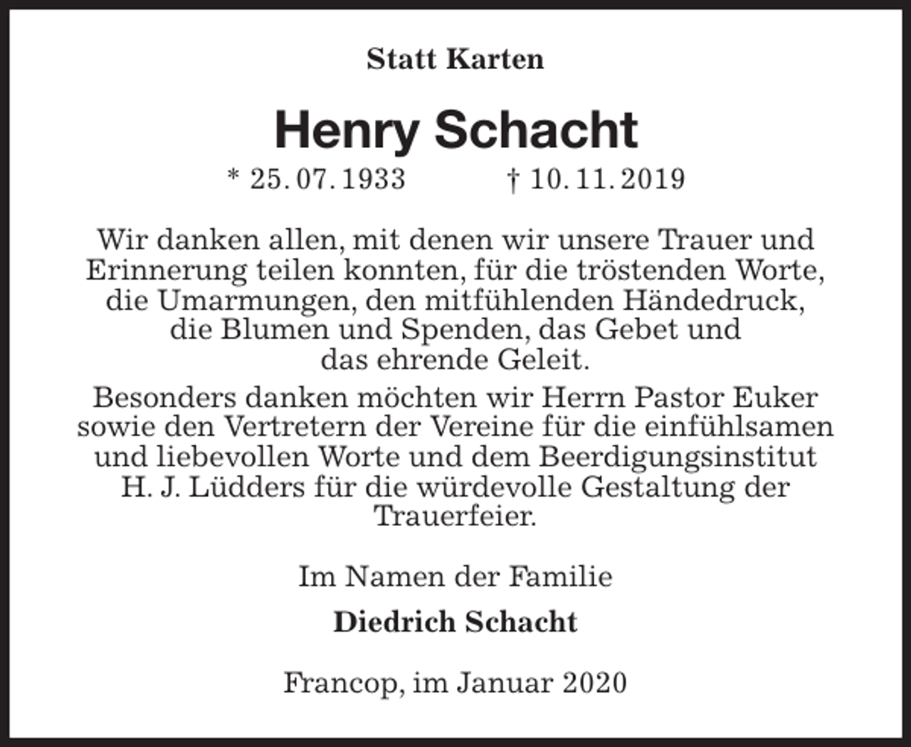 <p>Statt Karten<br />Henry Schacht<br />* 25. 07. 1933 † 10. 11. 2019<br />Wir danken allen, mit denen wir unsere Trauer und<br />Erinnerung teilen konnten, für die tröstenden Worte,<br />die Umarmungen, den mitfühlenden Händedruck,<br />die Blumen und Spenden, das Gebet und<br />das ehrende Geleit.<br />Besonders danken möchten wir Herrn Pastor Euker<br />sowie den Vertretern der Vereine für die einfühlsamen und liebevollen Worte und dem Beerdigungsinstitut<br />H. J. Lüdders für die würdevolle Gestaltung der<br />Trauerfeier.<br />Im Namen der Familie<br />Diedrich Schacht<br />Francop, im Januar 2020</p>