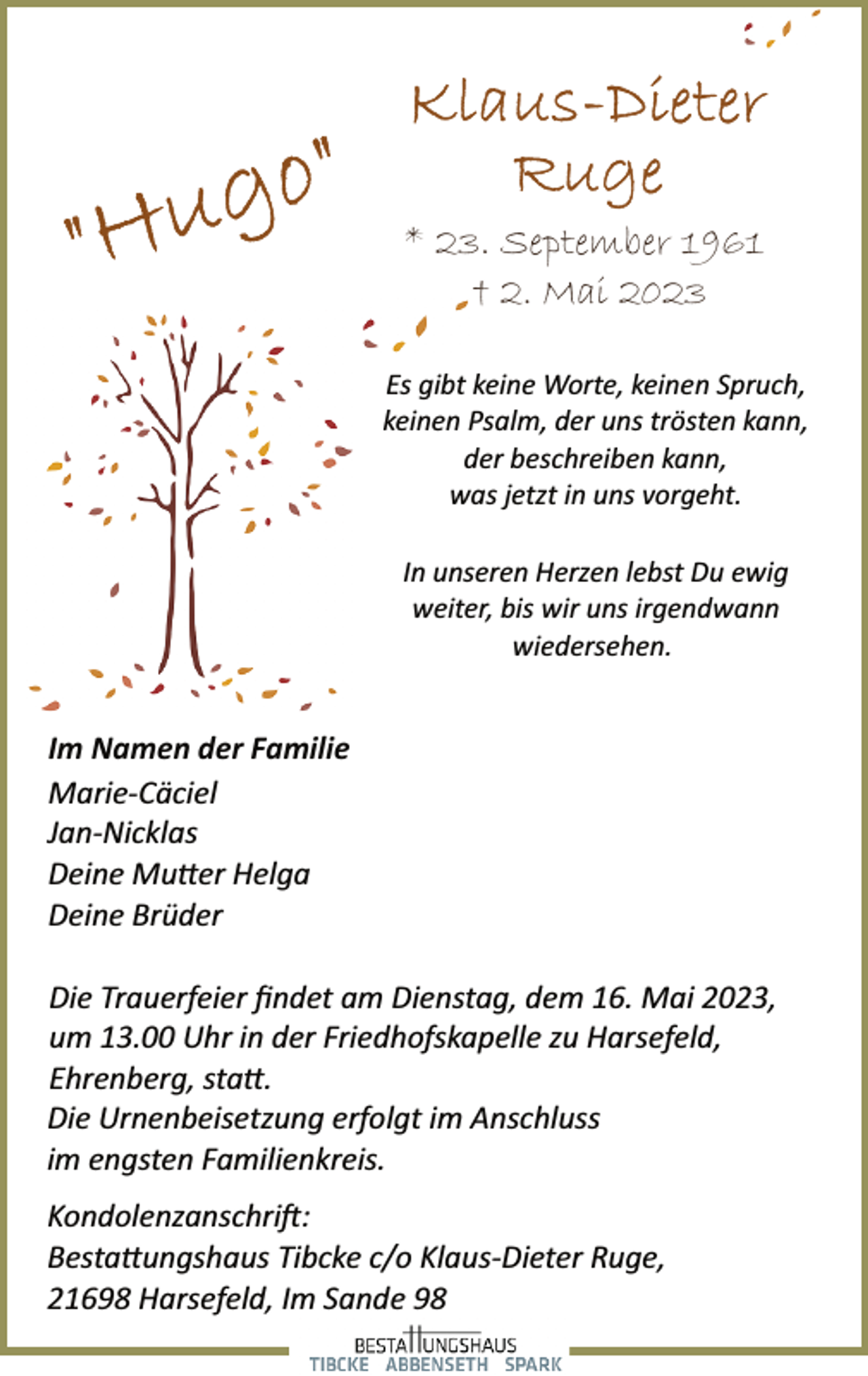 <p>Klaus-Dieter Ruge<br />"Hugo"<br />* 23. September 1961<br />† 2. Mai 2023<br />Es gibt keine Worte, keinen Spruch,<br />keinen Psalm, der uns trösten kann,<br />der beschreiben kann,<br />was jetzt in uns vorgeht.<br />In unseren Herzen lebst Du ewig<br />weiter, bis wir uns irgendwann<br />wiedersehen.<br />Im Namen der Familie<br />Marie­Cäciel<br />Jan­Nicklas<br />Deine Mutter Helga<br />Deine Brüder<br />Die Trauerfeier findet am Dienstag, dem 16. Mai 2023,<br />um 13.00 Uhr in der Friedhofskapelle zu Harsefeld,<br />Ehrenberg, statt.<br />Die Urnenbeisetzung erfolgt im Anschluss<br />im engsten Familienkreis.</p>