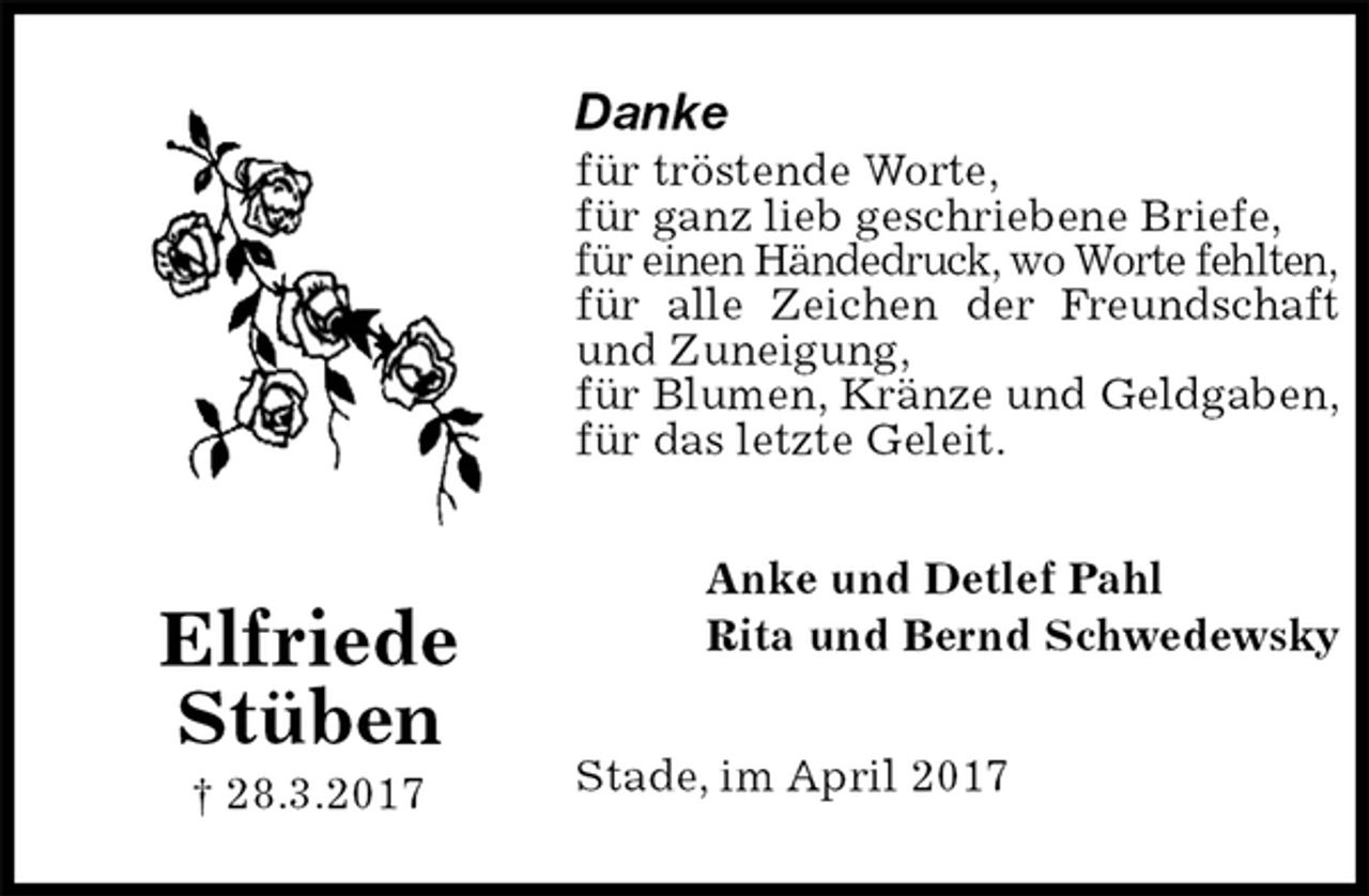 <p>Danke<br />für tröstende Worte,<br />für ganz lieb geschriebene Briefe,<br />für einen Händedruck, wo Worte fehlten,<br />für alle Zeichen der Freundschaft<br />und Zuneigung,<br />für Blumen, Kränze und Geldgaben,<br />für das letzte Geleit.<br />Stade, im April 2017<br />Anke und Detlef Pahl<br />Rita und Bernd Schwedewsky<br />Elfriede<br />Stüben<br />† 28.3.2017</p>