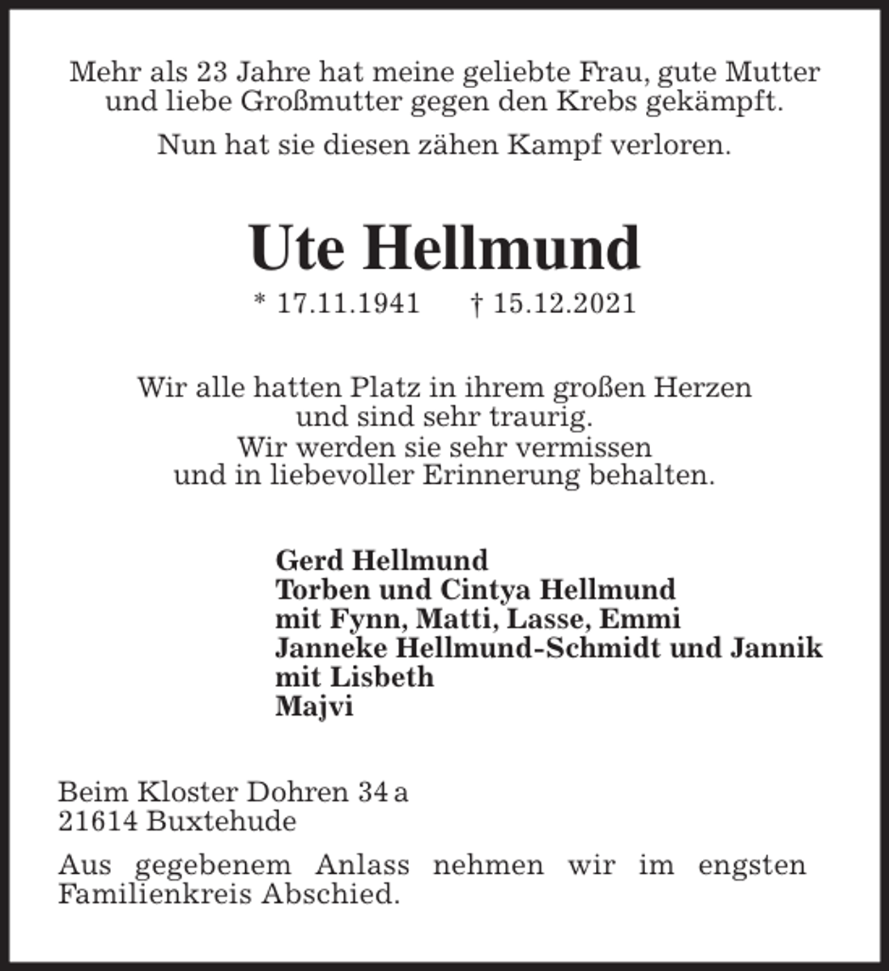 <p>Mehr als 23 Jahre hat meine geliebte Frau, gute Mutter<br />und liebe Großmutter gegen den Krebs gekämpft.<br />Nun hat sie diesen zähen Kampf verloren.<br />Ute Hellmund<br />* 17.11.1941 † 15.12.2021<br />Wir alle hatten Platz in ihrem großen Herzen<br />und sind sehr traurig.<br />Wir werden sie sehr vermissen<br />und in liebevoller Erinnerung behalten.<br />Gerd Hellmund<br />Torben und Cintya Hellmund<br />mit Fynn, Matti, Lasse, Emmi<br />Janneke Hellmund-Schmidt und Jannik<br />mit Lisbeth<br />Majvi<br />Beim Kloster Dohren 34 a<br />21614 Buxtehude<br />Aus gegebenem Anlass nehmen wir im engsten<br />Familienkreis Abschied.</p>