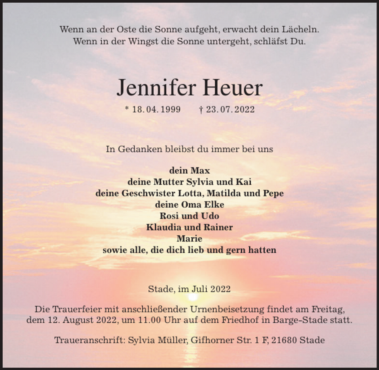 <p>Wenn an der Oste die Sonne aufgeht, erwacht dein Lächeln.<br />Wenn in der Wingst die Sonne untergeht, schläfst Du.<br />Jennifer Heuer<br />* 18. 04. 1999 † 23. 07. 2022<br />In Gedanken bleibst du immer bei uns</p><p>dein Max<br />deine Mutter Sylvia und Kai<br />deine Geschwister Lotta, Matilda und Pepe<br />deine Oma Elke<br />Rosi und Udo<br />Klaudia und Rainer<br />Marie<br />sowie alle, die dich lieb und gern hatten<br />Stade, im Juli 2022</p><p>Die Trauerfeier mit anschließender Urnenbeisetzung findet am Freitag, dem 12. August 2022, um 11.00 Uhr auf dem Friedhof in Barge-Stade statt.</p><p>Traueranschrift: Sylvia Müller, Gifhorner Str. 1 F, 21680 Stade</p>