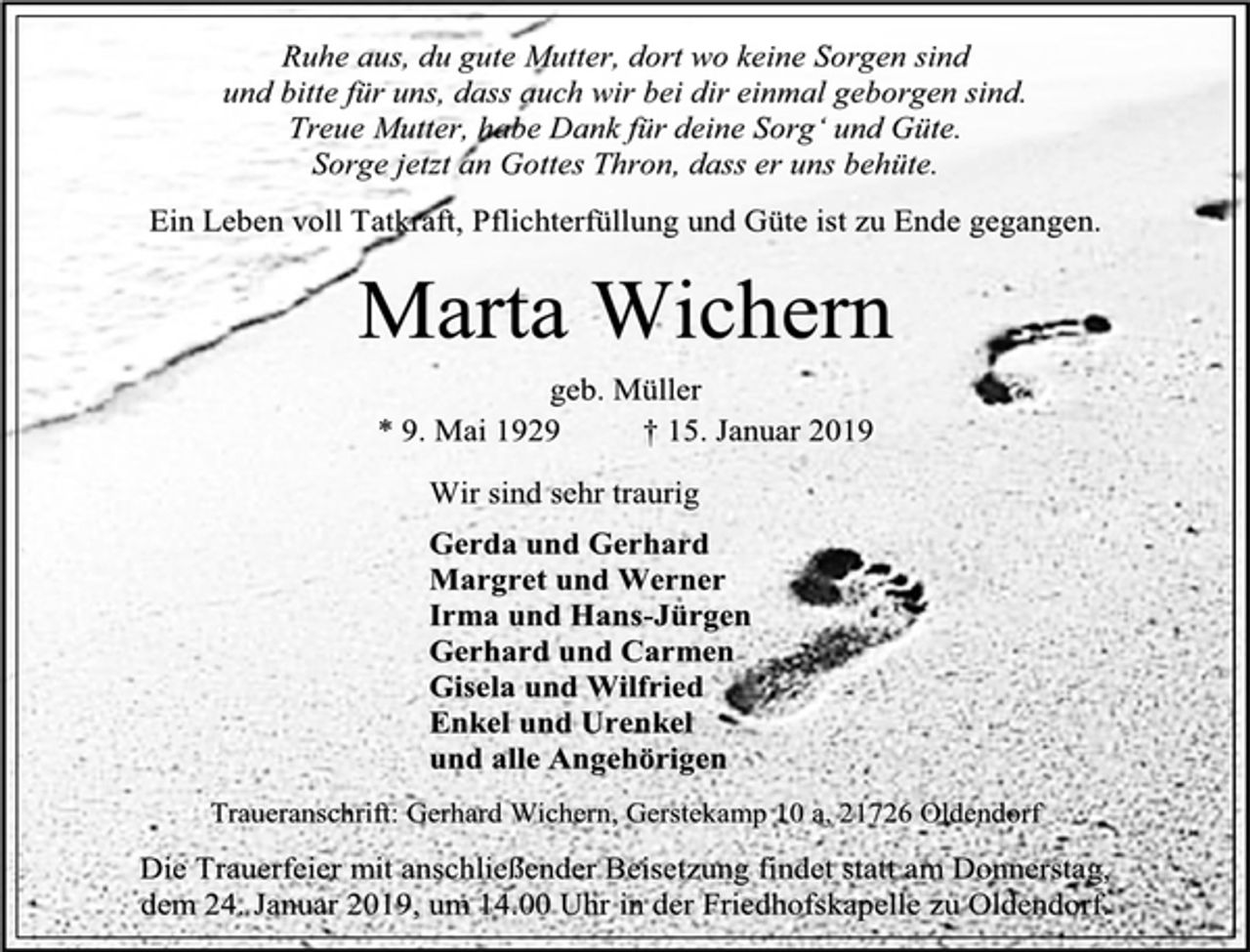 <p>Ruhe aus, du gute Mutter, dort wo keine Sorgen sind<br />und bitte für uns, dass auch wir bei dir einmal geborgen sind.<br />Treue Mutter, habe Dank für deine Sorg‘ und Güte.<br />Sorge jetzt an Gottes Thron, dass er uns behüte.<br />Ein Leben voll Tatkraft, Pflichterfüllung und Güte ist zu Ende gegangen.<br />Marta Wichern<br />geb. Müller<br />* 9. Mai 1929 † 15. Januar 2019<br />Wir sind sehr traurig<br />Gerda und Gerhard<br />Margret und Werner<br />Irma und Hans-Jürgen<br />Gerhard und Carmen<br />Gisela und Wilfried<br />Enkel und Urenkel<br />und alle Angehörigen<br />Traueranschrift: Gerhard Wichern, Gerstekamp 10 a, 21726 Oldendorf<br />Die Trauerfeier mit anschließender Beisetzung findet statt am Donnerstag<br />dem 24. Januar 2019, um 14.00 Uhr in der Friedhofskapelle zu Oldendorf</p>