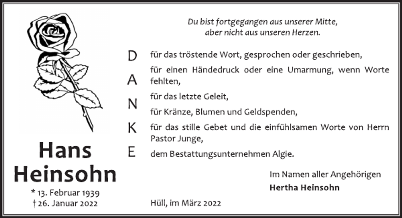 <p>Hans<br />Heinsohn<br />* 13. Februar 1939<br />† 26. Januar 2022<br />Du bist fortgegangen aus unserer Mitte,<br />aber nicht aus unseren Herzen<br />D<br />A<br />N<br />K<br />E<br />für das tröstende Wort, gesprochen oder geschrieben,<br />für einen Händedruck oder eine Umarmung, wenn<br />Worte fehlten,<br />für das letzte Geleit,<br />für Kränze, Blumen und Geldspenden,<br />für das stille Gebet und die einfühlsamen Worte von<br />Herrn Pastor Junge,<br />dem Bestattungsunternehmen Algie.<br />Im Namen aller Angehörigen<br />Hertha Heinsohn<br />Hüll, im März 2022</p>