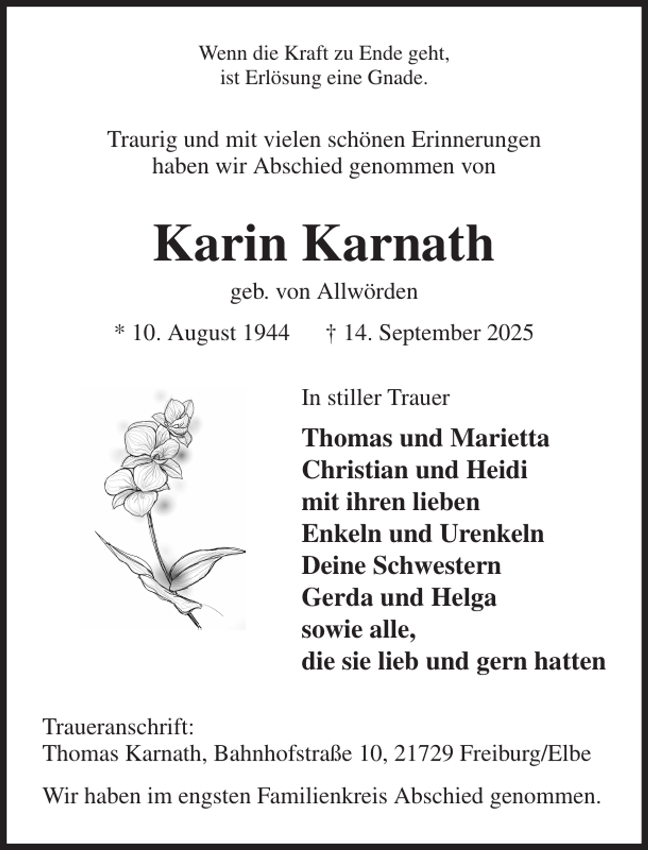 <p>Wenn die Kraft zu Ende geht,<br />ist Erlösung eine Gnade.<br />Traurig und mit vielen schönen Erinnerungen<br />haben wir Abschied genommen von<br />Karin Karnath<br />geb. von Allwörden<br />* 10. August 1944 † 14. September 2025<br />In stiller Trauer<br />Thomas und Marietta<br />Christian und Heidi<br />mit ihren lieben<br />Enkeln und Urenkeln<br />Deine Schwestern<br />Gerda und Helga<br />sowie alle,<br />die sie lieb und gern hatten<br />Traueranschrift:<br />Thomas Karnath, Bahnhofstraße 10, 21729 Freiburg/Elbe<br />Wir haben im engsten Familienkreis Abschied genommen.</p>
