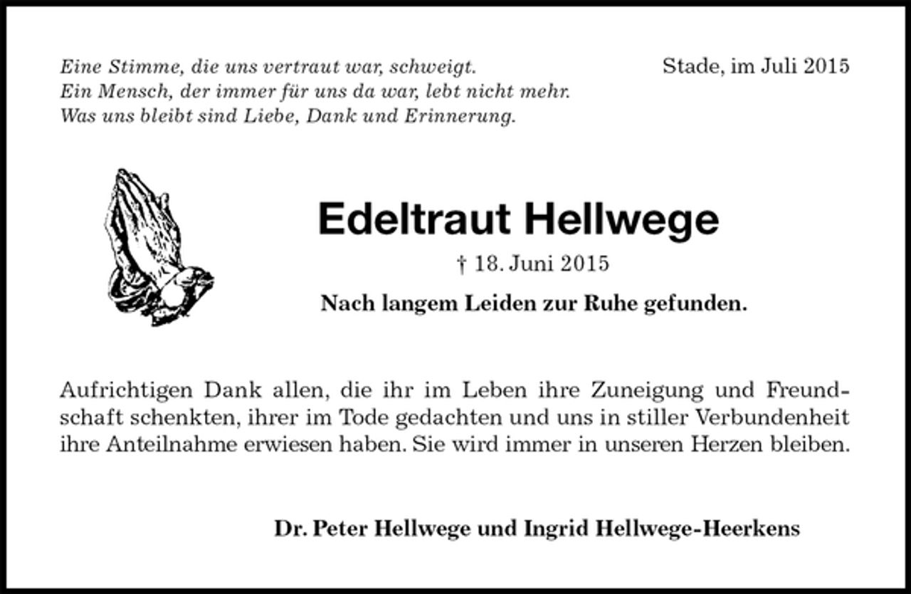 <p>Eine Stimme, die uns vertraut war, schweigt.Stade, im Juli 2015<br />Ein Mensch, der immer für uns da war, lebt nicht mehr.<br />Was uns bleibt sind Liebe, Dank und Erinnerung.<br />Edeltraut Hellwege<br />† 18. Juni 2015<br />Nach langem Leiden zur Ruhe gefunden.<br />Aufrichtigen Dank allen, die ihr im Leben ihre Zuneigung und Freundschaft schenkten, ihrer im Tode gedachten und uns in stiller Verbundenheit ihre Anteilnahme erwiesen haben. Sie wird immer in unseren Herzen bleiben.<br />Dr. Peter Hellwege und Ingrid Hellwege-Heerkens</p>