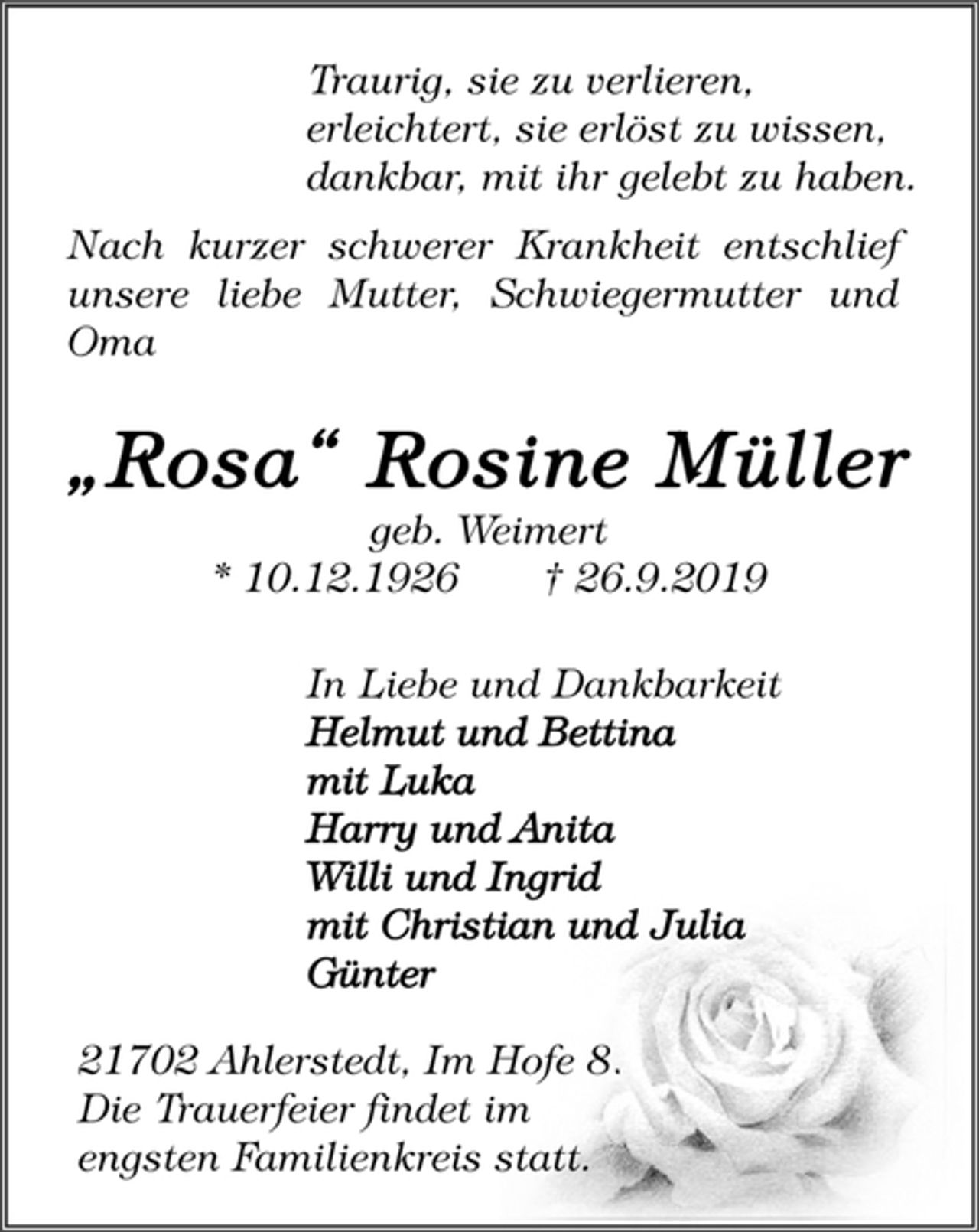 <p>Traurig, sie zu verlieren,<br />erleichtert, sie erlöst zu wissen,<br />dankbar, mit ihr gelebt zu haben.<br />Nach kurzer schwerer Krankheit entschlief<br />unsere liebe Mutter, Schwiegermutter und<br />Oma<br />„Rosa“ Rosine Müller<br />geb. Weimert<br />* 10.12.1926 † 26.9.2019<br />In Liebe und Dankbarkeit<br />Helmut und Bettina<br />mit Luka<br />Harry und Anita<br />Willi und Ingrid<br />mit Christian und Julia<br />Günter<br />21702 Ahlerstedt, Im Hofe 8.<br />Die Trauerfeier findet im<br />engsten Familienkreis statt.</p>