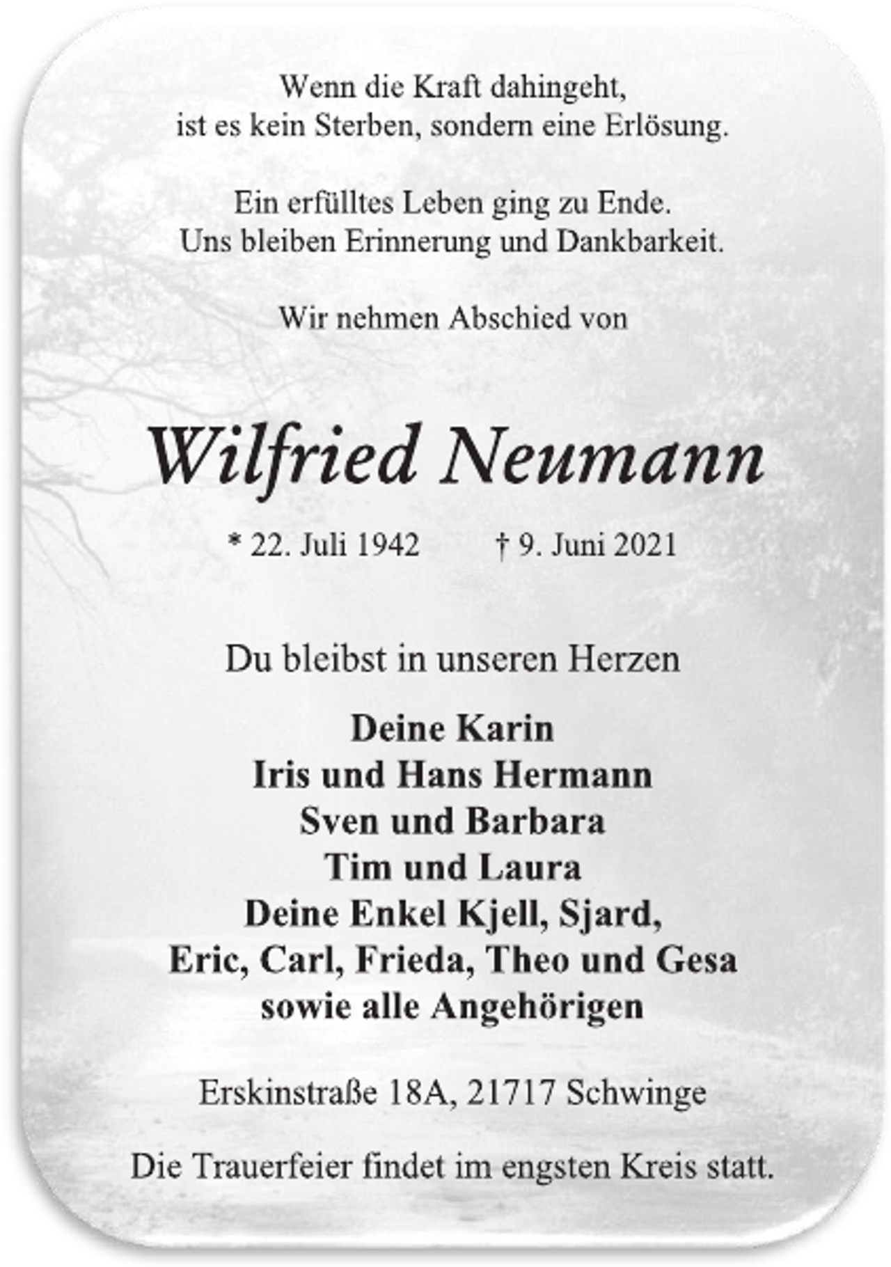 <p>Wenn die Kraft dahingeht,</p>
<p>ist es kein Sterben, sondern eine Erlösung.</p>
<p>Ein erfülltes Leben ging zu Ende.</p>
<p>Uns bleiben Erinnerung und Dankbarkeit.</p>
<p>Wir nehmen Abschied von</p>
<p>Wilfried Neumann</p>
<p>* 22. Juli 1942 † 9. Juni 2021</p>
<p>Du bleibst in unseren Herzen</p>
<p>Deine Karin</p>
<p>Iris und Hans Hermann</p>
<p>Sven und Barbara</p>
<p>Tim und Laura</p>
<p>Deine Enkel Kjell, Sjard,</p>
<p>Eric, Carl, Frieda, Theo und Gesa</p>
<p>sowie alle Angehörigen</p>
<p>Erskinstraße 18A, 21717 Schwinge</p>
<p>Die Trauerfeier findet im engsten Kreis statt.</p>