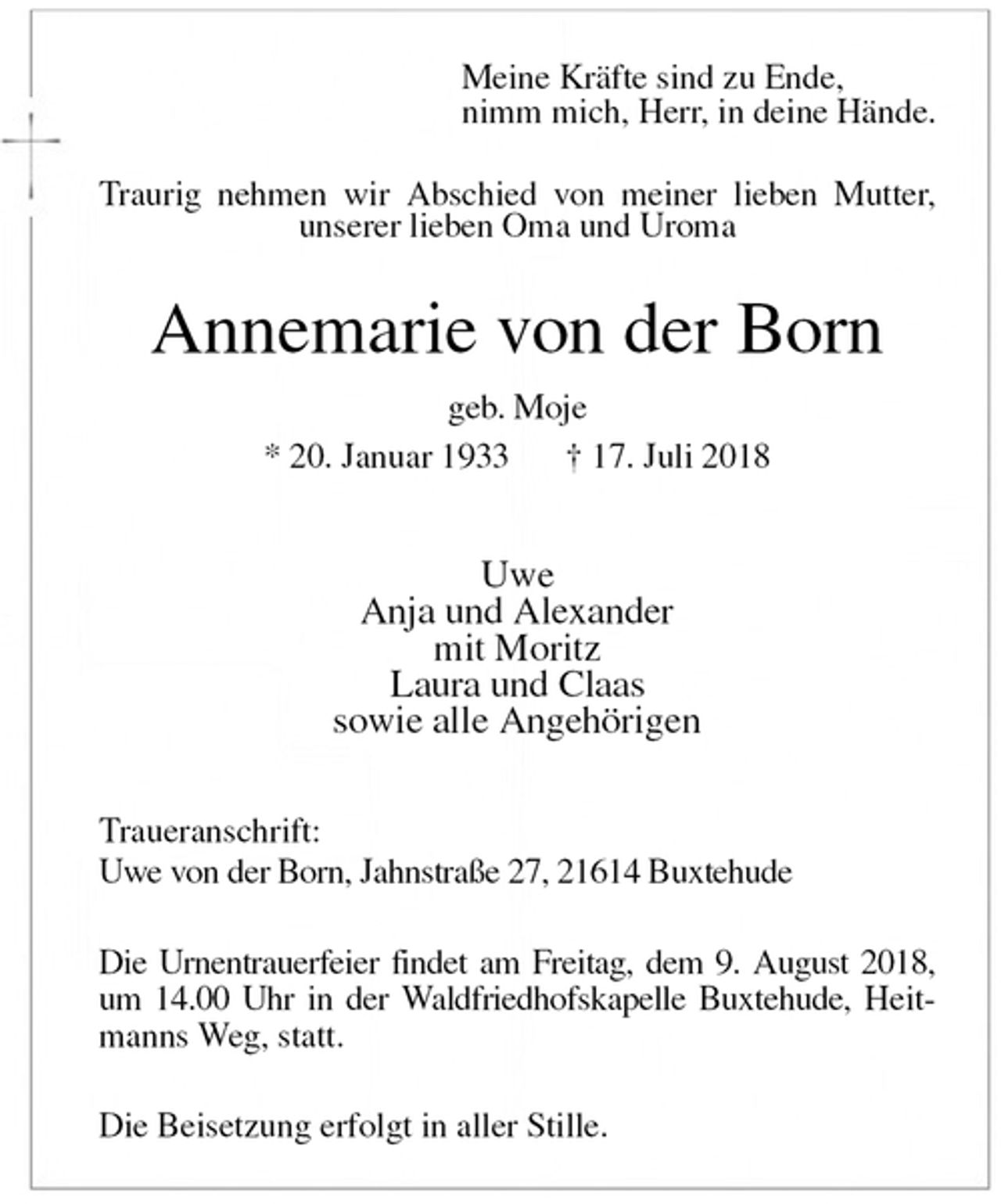 <p>Meine Kräfte sind zu Ende,<br />nimm mich, Herr, in deine Hände.<br />Traurig nehmen wir Abschied von meiner lieben Mutter, unserer lieben Oma und Uroma<br />Annemarie von der Born<br />geb. Moje<br />* 20. Januar 1933 † 17. Juli 2018</p>
<p>Uwe<br />Anja und Alexander<br />mit Moritz<br />Laura und Claas<br />sowie alle Angehörigen<br />Traueranschrift:<br />Uwe von der Born, Jahnstraße 27, 21614 Buxtehude</p>
<p>Die Urnentrauerfeier findet am Freitag, dem 9. August 2018, um 14.00 Uhr in der Waldfriedhofskapelle Buxtehude, Heitmanns Weg, statt.</p>
<p>Die Beisetzung erfolgt in aller Stille.</p>