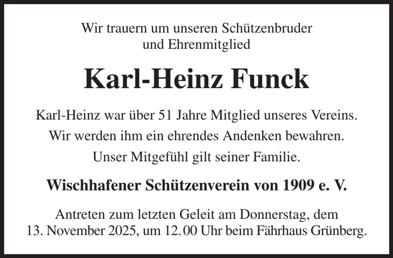 <p>Wir trauern um unseren Schützenbruder<br />und Ehrenmitglied<br />Karl-Heinz Funck<br />Karl-Heinz war über 51 Jahre Mitglied unseres Vereins.<br />Wir werden ihm ein ehrendes Andenken bewahren.<br />Unser Mitgefühl gilt seiner Familie.<br />Wischhafener Schützenverein von 1909 e. V.<br />Antreten zum letzten Geleit am Donnerstag, dem<br />13. November 2025, um 12. 00 Uhr beim Fährhaus Grünberg.</p>