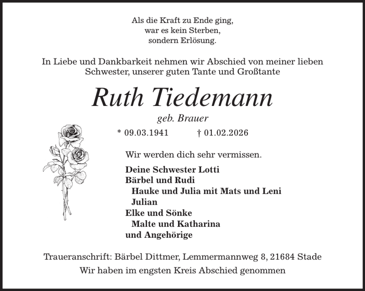<p>Als die Kraft zu Ende ging,<br />war es kein Sterben,<br />sondern Erlösung.<br />In Liebe und Dankbarkeit nehmen wir Abschied von meiner lieben<br />Schwester, unserer guten Tante und Großtante<br />Ruth Tiedemann<br />geb. Brauer<br />* 09.03.1941 † 01.02.2026<br />Wir werden dich sehr vermissen.<br />Deine Schwester Lotti<br />Bärbel und Rudi<br />Hauke und Julia mit Mats und Leni<br />Julian<br />Elke und Sönke<br />Malte und Katharina<br />und Angehörige<br />Traueranschrift: Bärbel Dittmer, Lemmermannweg 8, 21684 Stade<br />Wir haben im engsten Kreis Abschied genommen</p>