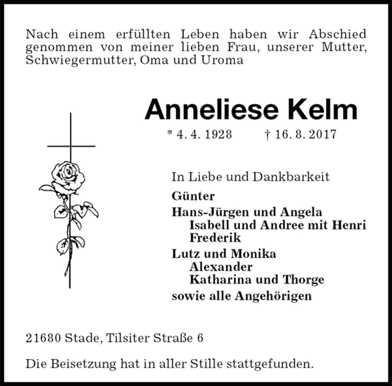 <p>Nach einem erfüllten Leben haben wir Abschied<br />genommen von meiner lieben Frau, unserer Mutter, Schwiegermutter, Oma und Uroma<br />Anneliese Kelm<br />* 4. 4. 1928 † 16. 8. 2017<br />In Liebe und Dankbarkeit<br />Günter<br />Hans-Jürgen und Angela<br />Isabell und Andree mit Henri<br />Frederik<br />Lutz und Monika<br />Alexander<br />Katharina und Thorge<br />sowie alle Angehörigen<br />21680 Stade, Tilsiter Straße 6</p><p>Die Beisetzung hat in aller Stille stattgefunden.</p>