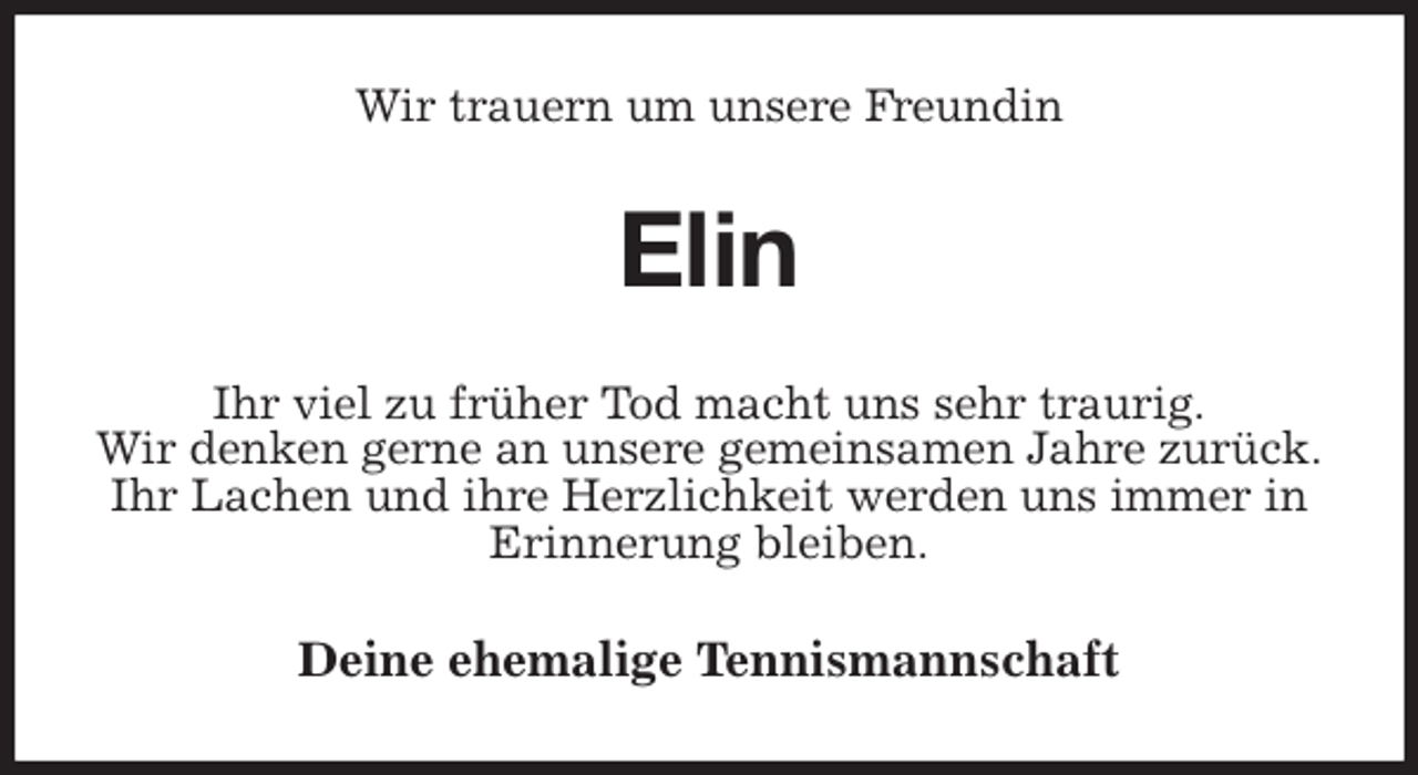 <p>Wir trauern um unsere Freundin<br />Elin<br />Ihr viel zu früher Tod macht uns sehr traurig.<br />Wir denken gerne an unsere gemeinsamen Jahre zurück.<br />Ihr Lachen und ihre Herzlichkeit werden uns immer in Erinnerung bleiben.<br />Deine ehemalige Tennismannschaft</p>