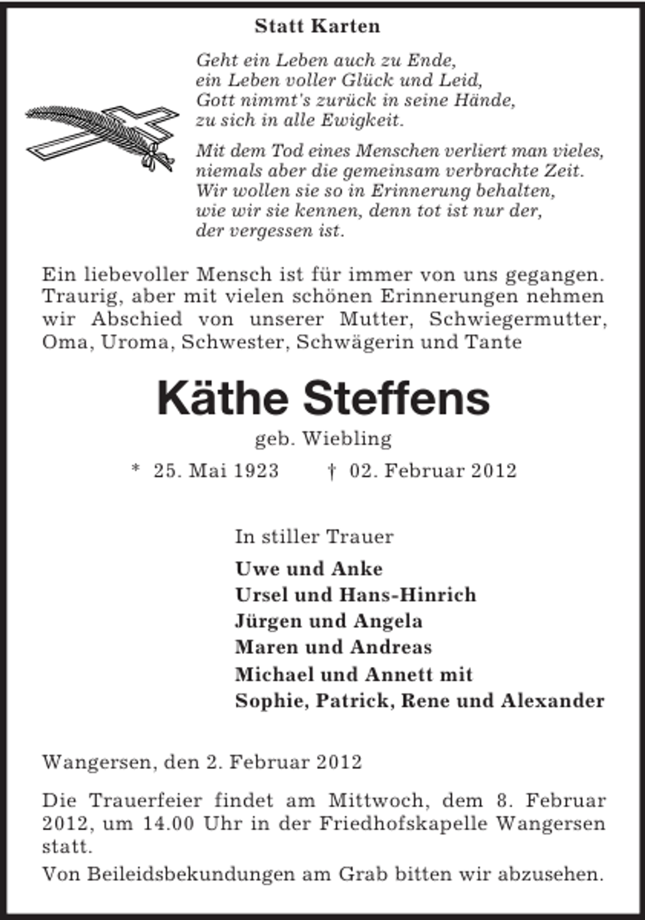 <p>Statt Karten<br />Geht ein Leben auch zu Ende,<br />ein Leben voller Glück und Leid,<br />Gott nimmt's zurück in seine Hände,<br />zu sich in alle Ewigkeit.<br />Mit dem Tod eines Menschen verliert man vieles,<br />niemals aber die gemeinsam verbrachte Zeit.<br />Wir wollen sie so in Erinnerung behalten,<br />wie wir sie kennen, denn tot ist nur der,<br />der vergessen ist.</p><p>Ein liebevoller Mensch ist für immer von uns gegangen.<br />Traurig, aber mit vielen schönen Erinnerungen nehmen<br />wir Abschied von unserer Mutter, Schwiegermutter,<br />Oma, Uroma, Schwester, Schwägerin und Tante</p><p>Käthe Steffens<br />geb. Wiebling<br />* 25. Mai 1923<br />† 02. Februar 2012<br />In stiller Trauer<br />Uwe und Anke<br />Ursel und Hans-Hinrich<br />Jürgen und Angela<br />Maren und Andreas<br />Michael und Annett mit<br />Sophie, Patrick, Rene und Alexander<br />Wangersen, den 2. Februar 2012<br />Die Trauerfeier findet am Mittwoch, dem 8. Februar<br />2012, um 14.00 Uhr in der Friedhofskapelle Wangersen<br />statt.<br />Von Beileidsbekundungen am Grab bitten wir abzusehen.</p>