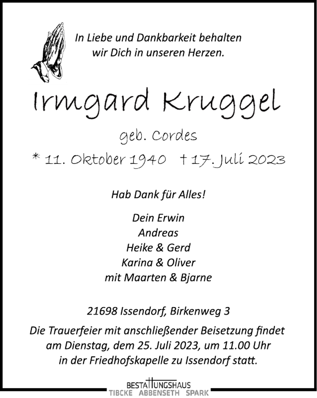 <p>In Liebe und Dankbarkeit behalten<br />wir Dich in unseren Herzen.<br />Irmgard Kruggel<br />geb. Cordes<br />* 11. Oktober + 17. Juli 2023<br />Hab Dank für Alles!<br />Dein Erwin<br />Andreas<br />Heike &amp; Gerd<br />Karina &amp; Oliver<br />mit Maarten &amp; Bjarne<br />21698 Issendorf, Birkenweg 3<br />Die Trauerfeier mit anschließender Beisetzung findet<br />am Dienstag, dem 25. Juli 2023, um 11.00 Uhr<br />in der Friedhofskapelle zu Issendorf statt.</p>