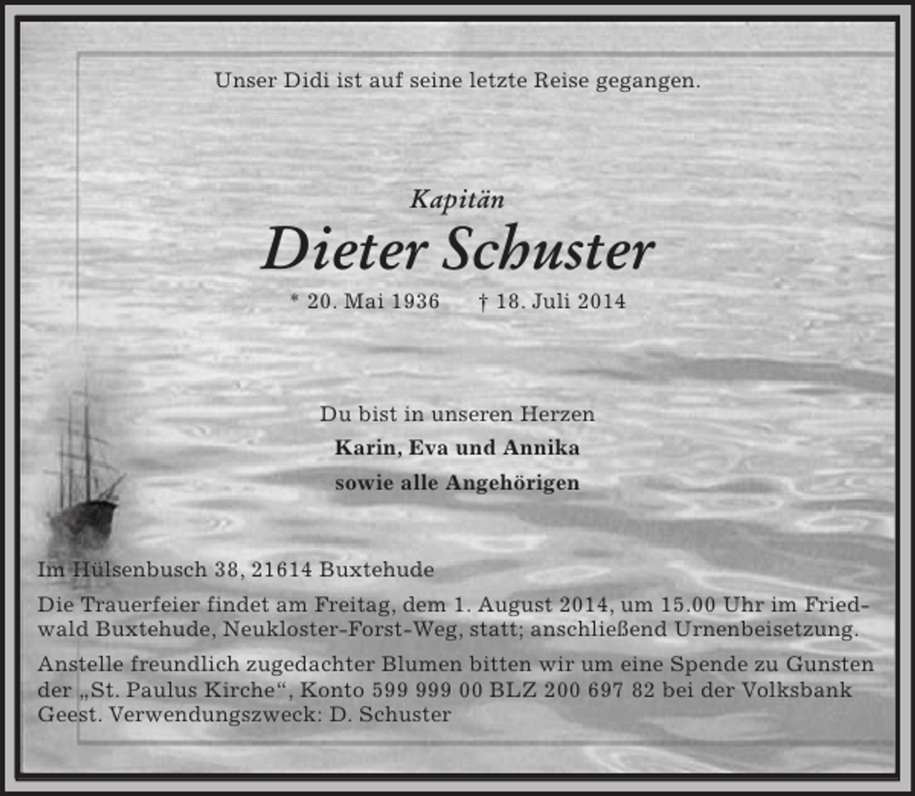 <p>Unser Didi ist auf seine letzte Reise gegangen.<br />Kapitän<br />Dieter Schuster<br />* 20. Mai 1936 † 18. Juli 2014</p><p>Du bist in unseren Herzen<br />Karin, Eva und Annika<br />sowie alle Angehörigen<br />Im Hülsenbusch 38, 21614 Buxtehude<br />Die Trauerfeier findet am Freitag, dem 1. August 2014, um 15.00 Uhr im Friedwald Buxtehude, Neukloster-Forst-Weg, statt; anschließend Urnenbeisetzung.<br />Anstelle freundlich zugedachter Blumen bitten wir um eine Spende zu Gunsten der „St. Paulus Kirche“, Konto 599 999 00 BLZ 200 697 82 bei der Volksbank Geest. Verwendungszweck: D. Schuster</p>