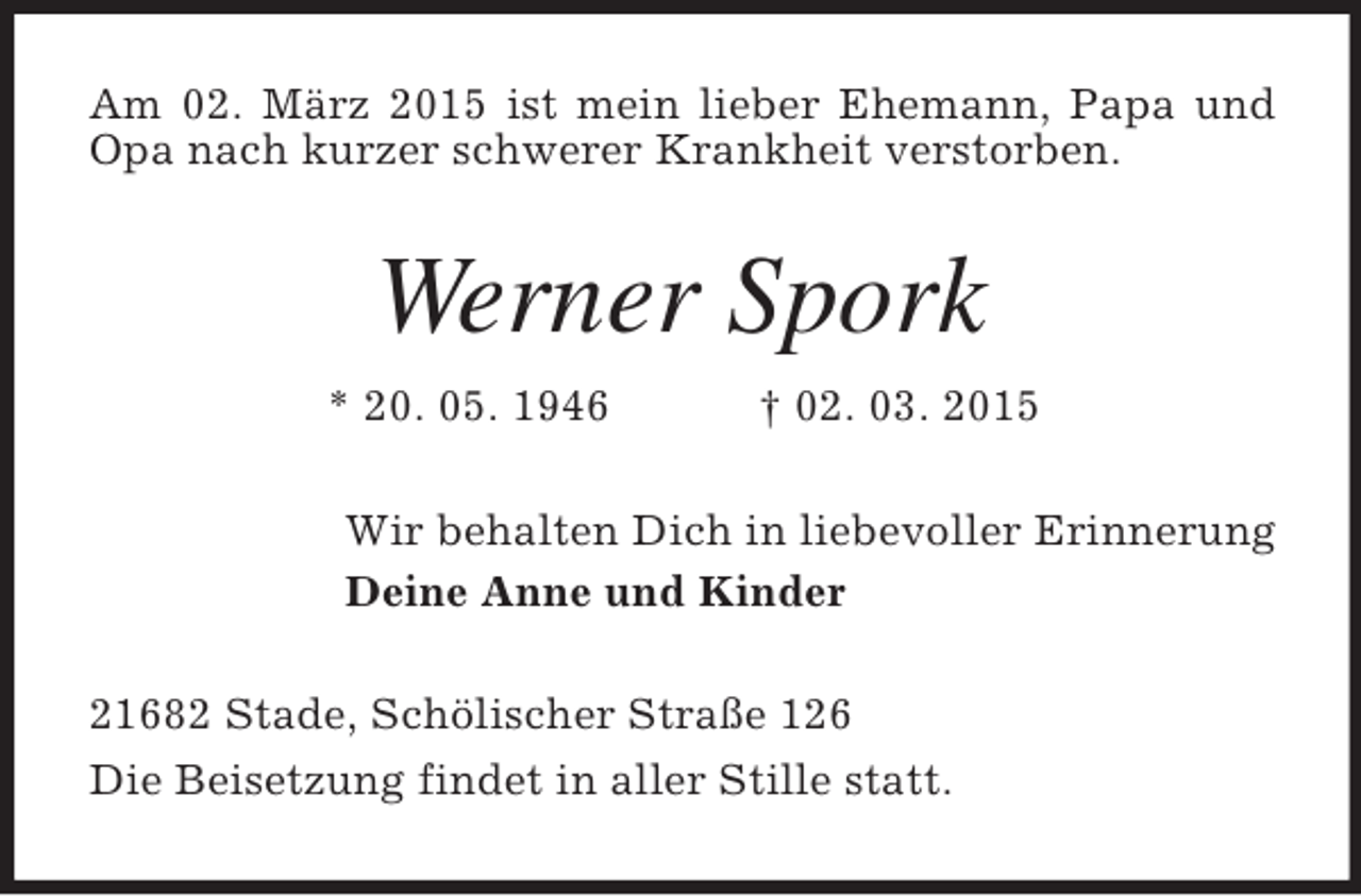 <p>Am 02. März 2015 ist mein lieber Ehemann, Papa und Opa nach kurzer schwerer Krankheit verstorben.<br />Werner Spork<br />* 20. 05. 1946 † 02. 03. 2015<br />Wir behalten Dich in liebevoller Erinnerung<br />Deine Anne und Kinder<br />21682 Stade, Schölischer Straße 126<br />Die Beisetzung findet in aller Stille statt.</p>