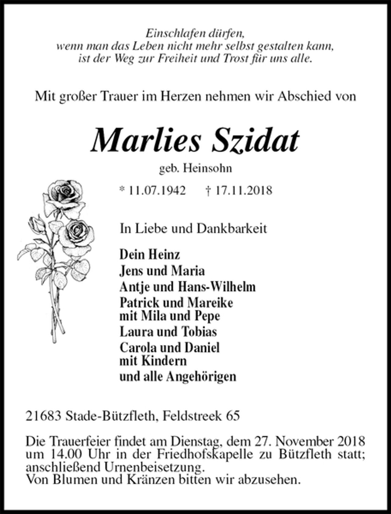 <p>Einschlafen dürfen,<br />wenn man das Leben nicht mehr selbst gestalten kann,<br />ist der Weg zur Freiheit und Trost für uns alle.<br />Mit großer Trauer im Herzen nehmen wir Abschied von<br />Marlies Szidat<br />geb. Heinsohn<br />* 11.07.1942 † 17.11.2018<br />In Liebe und Dankbarkeit</p><p>Dein Heinz<br />Jens und Maria<br />Antje und Hans-Wilhelm<br />Patrick und Mareike<br />mit Mila und Pepe<br />Laura und Tobias<br />Carola und Daniel<br />mit Kindern<br />und alle Angehörigen<br />21683 Stade-Bützfleth, Feldstreek 65</p><p>Die Trauerfeier findet am Dienstag, dem 27. November 2018 um 14.00 Uhr in der Friedhofskapelle zu Bützfleth statt; anschließend Urnenbeisetzung.<br />Von Blumen und Kränzen bitten wir abzusehen.</p>