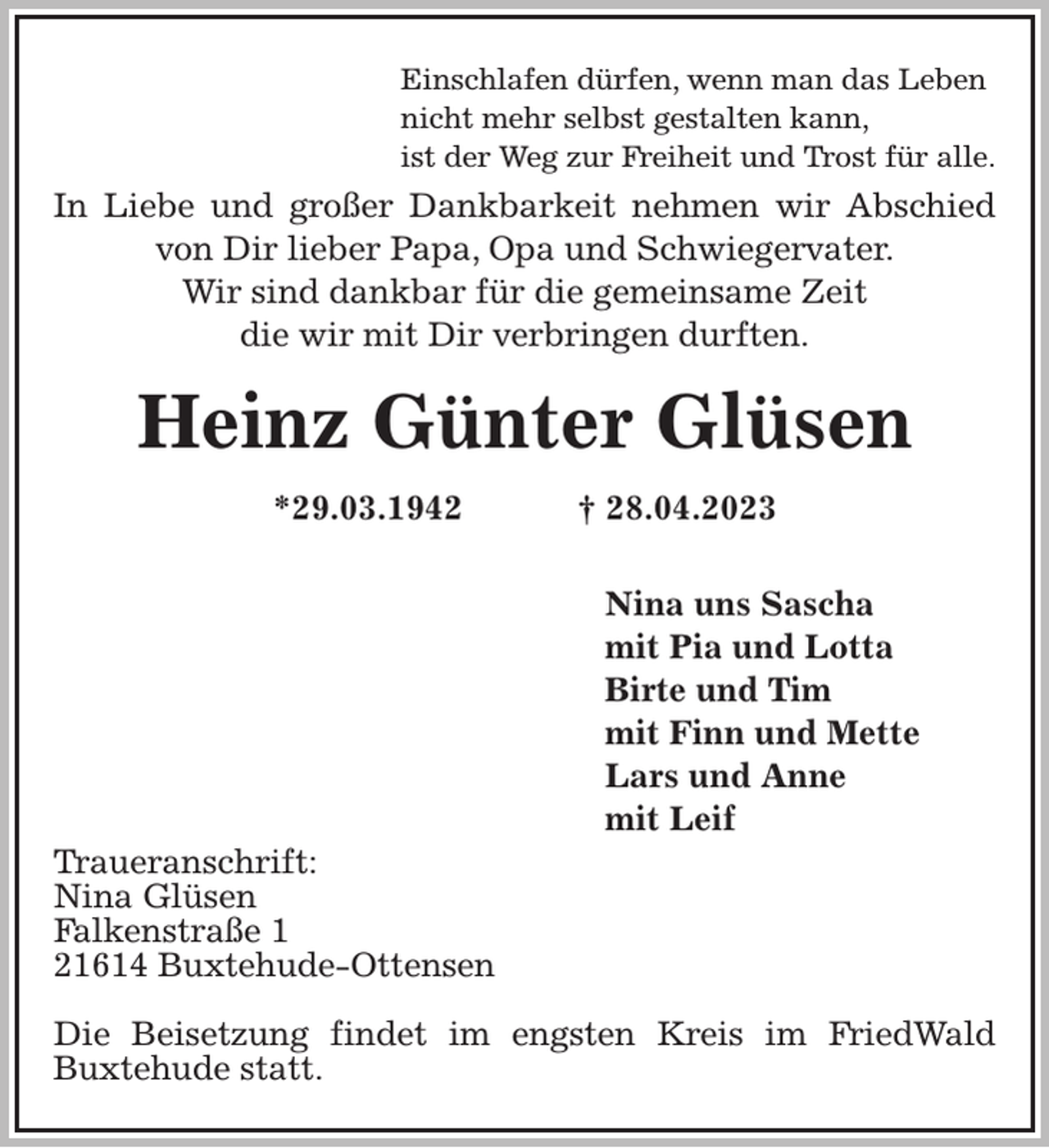 <p>Einschlafen dürfen, wenn man das Leben<br />nicht mehr selbst gestalten kann,<br />ist der Weg zur Freiheit und Trost für alle.<br />In Liebe und großer Dankbarkeit nehmen wir Abschied von Dir lieber Papa, Opa und Schwiegervater.<br />Wir sind dankbar für die gemeinsame Zeit<br />die wir mit Dir verbringen durften.<br />Heinz Günter Glüsen<br />*29.03.1942 † 28.04.2023</p><p>Nina uns Sascha<br />mit Pia und Lotta<br />Birte und Tim<br />mit Finn und Mette<br />Lars und Anne<br />mit Leif<br />Traueranschrift:<br />Nina Glüsen<br />Falkenstraße 1<br />21614 Buxtehude-Ottensen</p><p>Die Beisetzung findet im engsten Kreis im FriedWald Buxtehude statt.</p>