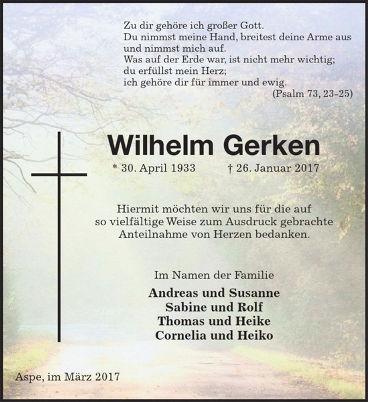 <p>Zu dir gehöre ich großer Gott.<br />Du nimmst meine Hand, breitest deine Arme aus<br />und nimmst mich auf.<br />Was auf der Erde war, ist nicht mehr wichtig;<br />du erfüllst mein Herz;<br />ich gehöre dir für immer und ewig.<br />(Psalm 73, 23-25)</p><p>Wilhelm Gerken<br />* 30. April 1933 + 26. Januar 2017</p><p>Hiermit möchten wir uns für die auf so vielfältige Weise zum Ausdruck gebrachte Anteilnahme von Herzen bedanken.</p><p>Im Namen der Familie<br />Andreas und Susanne<br />Sabine und Rolf<br />Thomas und Heike<br />Cornelia und Heiko</p><p>Aspe, im März 2017</p>
