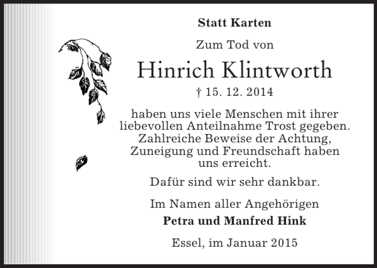 <p>Statt Karten<br />Zum Tod von<br />Hinrich Klintworth<br />† 15. 12. 2014<br />haben uns viele Menschen mit ihrer<br />liebevollen Anteilnahme Trost gegeben.<br />Zahlreiche Beweise der Achtung,<br />Zuneigung und Freundschaft haben<br />uns erreicht.<br />Dafür sind wir sehr dankbar.<br />Im Namen aller Angehörigen<br />Petra und Manfred Hink<br />Essel, im Januar 2015</p>