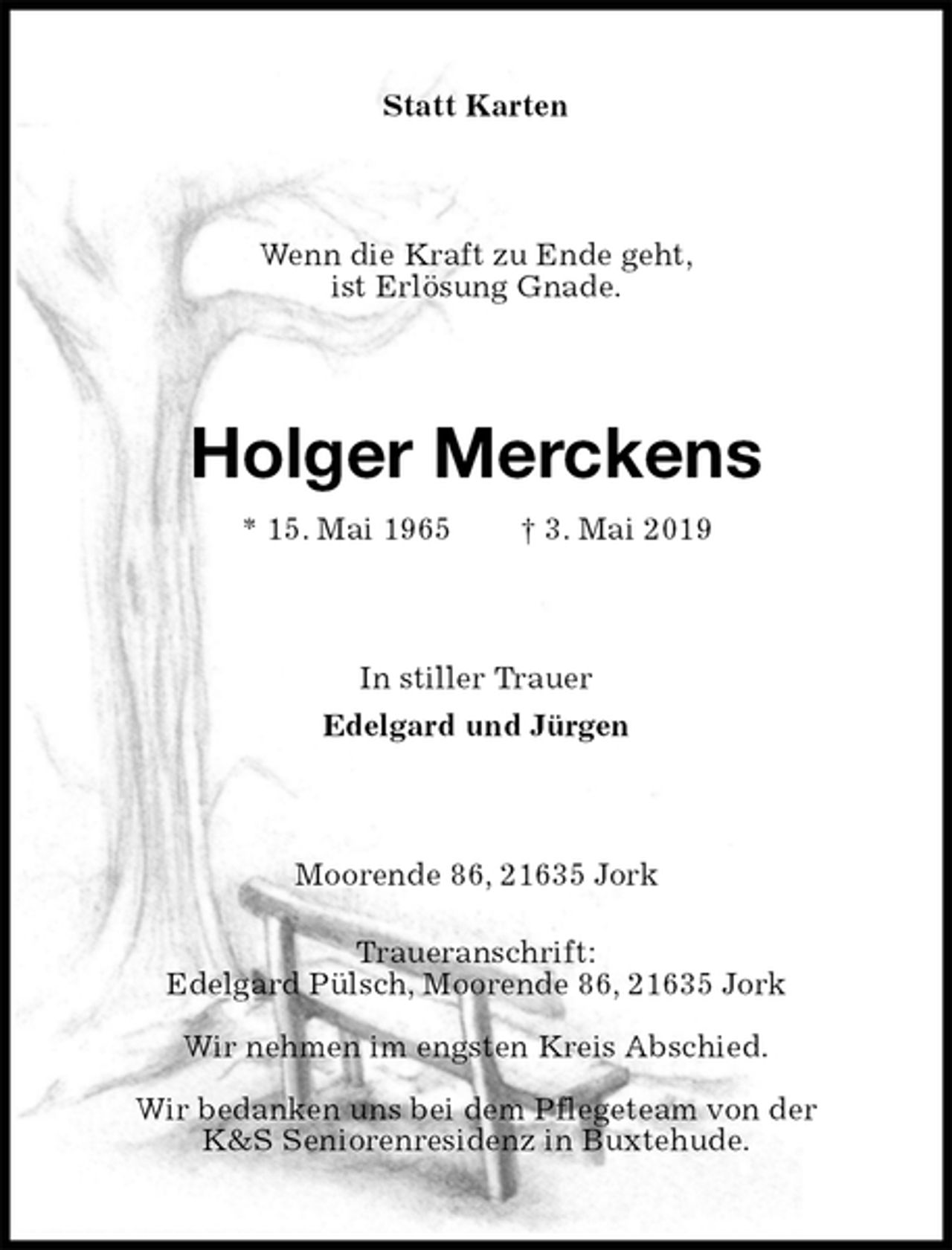 <p>Statt Karten<br />Wenn die Kraft zu Ende geht,<br />ist Erlösung Gnade.<br />Holger Merckens<br />* 15. Mai 1965 † 3. Mai 2019<br />In stiller Trauer<br />Edelgard und Jürgen<br />Moorende 86, 21635 Jork<br />Traueranschrift:<br />Edelgard Pülsch, Moorende 86, 21635 Jork<br />Wir nehmen im engsten Kreis Abschied.<br />Wir bedanken uns bei dem Pflegeteam von der<br />K&amp;S Seniorenresidenz in Buxtehude.</p>