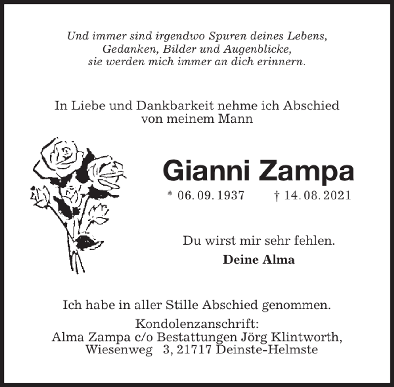 <p>Und immer sind irgendwo Spuren deines Lebens,<br />Gedanken, Bilder und Augenblicke,<br />sie werden mich immer an dich erinnern.<br />In Liebe und Dankbarkeit nehme ich Abschied<br />von meinem Mann<br />Gianni Zampa<br />* 06. 09. 1937 † 14. 08. 2021<br />Du wirst mir sehr fehlen.<br />Deine Alma<br />Ich habe in aller Stille Abschied genommen.<br />Kondolenzanschrift:<br />Alma Zampa c/o Bestattungen Jörg Klintworth,<br />Wiesenweg 3, 21717 Deinste-Helmste</p>