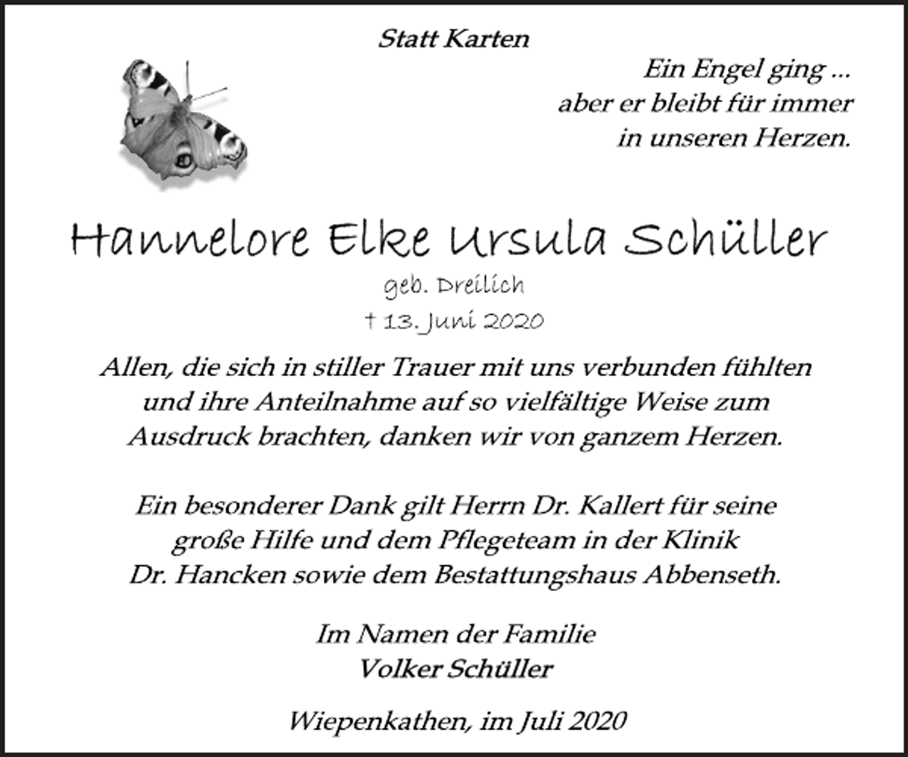 <p>Statt Karten<br />Ein Engel ging ...<br />aber er bleibt für immer<br />in unseren Herzen.<br />Hannelore Elke Ursula Schüller<br />geb. Dreilich<br />† 13. Juni 2020<br />Allen, die sich in stiller Trauer mit uns verbunden fühlten<br />und ihre Anteilnahme auf so vielfältige Weise zum<br />Ausdruck brachten, danken wir von ganzem Herzen.<br />Ein besonderer Dank gilt Herrn Dr. Kallert für seine<br />große Hilfe und dem Pflegeteam in der Klinik<br />Dr. Hancken sowie dem Bestattungshaus Abbenseth.<br />Im Namen der Familie<br />Voker Schüller<br />Wiepenkathen, im Juli 2020</p>