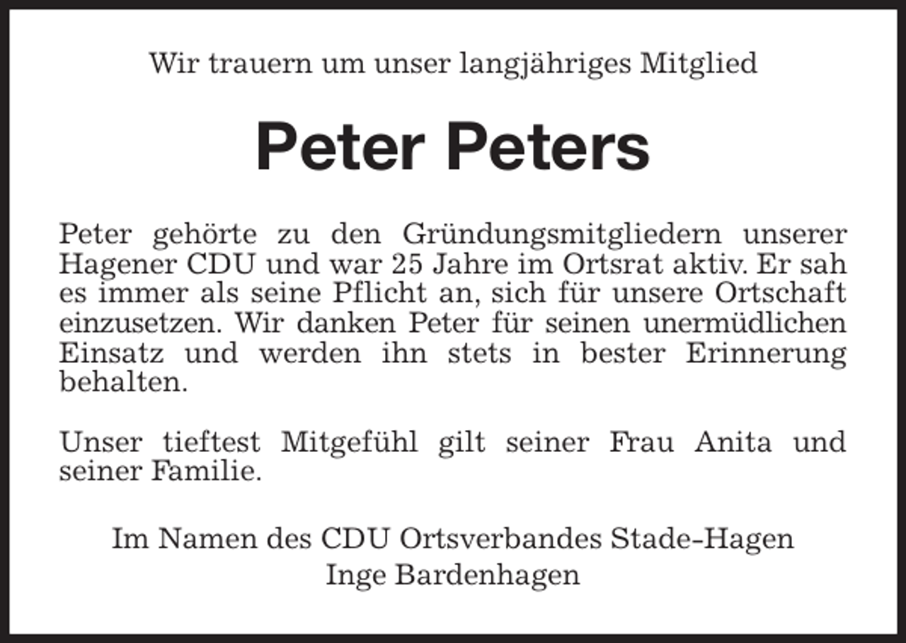 <p>Wir trauern um unser langjähriges Mitglied<br />Peter Peters<br />Peter gehörte zu den Gründungsmitgliedern unserer<br />Hagener CDU und war 25 Jahre im Ortsrat aktiv. Er sah<br />es immer als seine Pflicht an, sich für unsere Ortschaft<br />einzusetzen. Wir danken Peter für seinen unermüdlichen<br />Einsatz und werden ihn stets in bester Erinnerung<br />behalten.</p>
<p>Unser tieftest Mitgefühl gilt seiner Frau Anita und<br />seiner Familie.<br />Im Namen des CDU Ortsverbandes Stade-Hagen<br />Inge Bardenhagen</p>