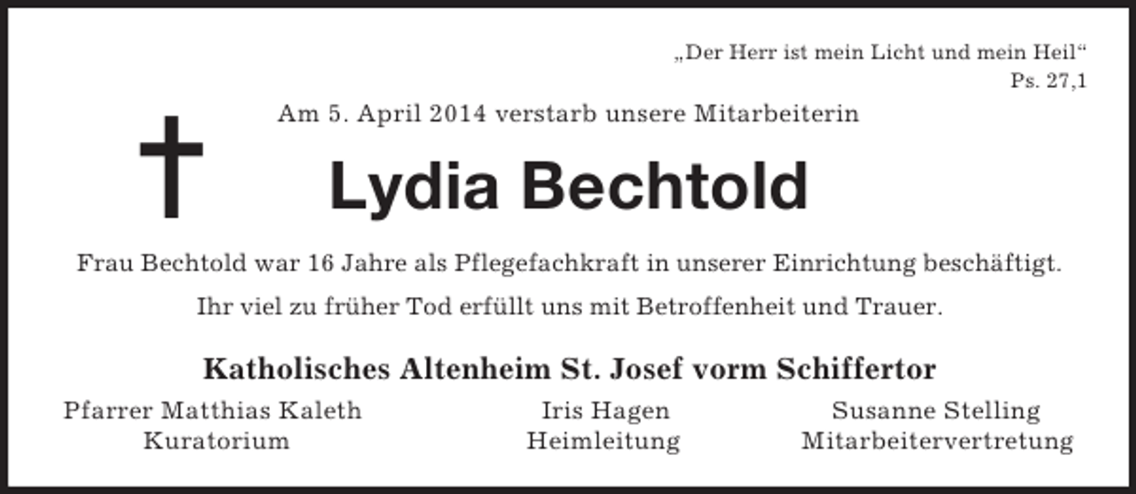 <p>=<br />„Der Herr ist mein Licht und mein Heil“<br />Ps. 27,1<br />Am 5. April 2014 verstarb unsere Mitarbeiterin<br />Lydia Bechtold<br />Frau Bechtold war 16 Jahre als Pflegefachkraft in unserer Einrichtung beschäftigt.<br />Ihr viel zu früher Tod erfüllt uns mit Betroffenheit und Trauer.<br />Katholisches Altenheim St. Josef vorm Schiffertor<br />Pfarrer Matthias Kaleth Iris Hagen Susanne Stelling<br />Kuratorium Heimleitung Mitarbeitervertretung</p>