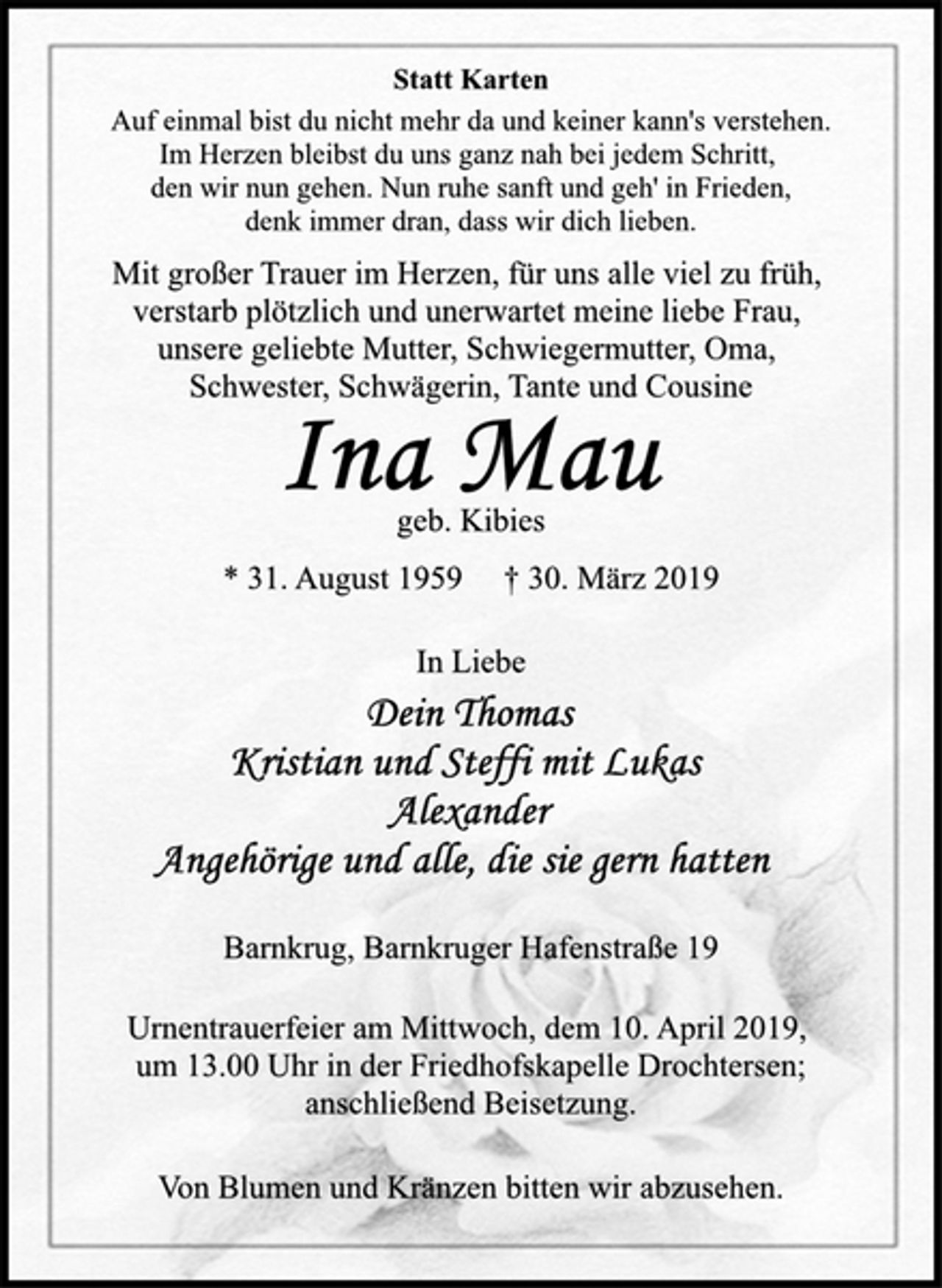 <p>Statt Karten<br />Auf einmal bist du nicht mehr da und keiner kann's verstehen.<br />Im Herzen bleibst du uns ganz nah bei jedem Schritt,<br />den wir nun gehen. Nun ruhe sanft und geh' in Frieden,<br />denk immer dran, dass wir dich lieben.<br />Mit großer Trauer im Herzen, für uns alle viel zu früh,<br />verstarb plötzlich und unerwartet meine liebe Frau,<br />unsere geliebte Mutter, Schwiegermutter, Oma,<br />Schwester, Schwägerin, Tante und Cousine<br />Ina Mau<br />geb. Kibies<br />* 31. August 1959 † 30. März 2019<br />In Liebe<br />Dein Thomas<br />Kristian und Steffi mit Lukas<br />Alexander<br />Angehörige und alle, die gern hatten<br />Barnkrug, Barnkruger Hafenstraße 19<br />geb. Kibies<br />Statt Karten<br />Mit großer Trauer im Herzen, für uns alle viel zu früh,<br />verstarb plötzlich und unerwartet meine liebe Frau,<br />unsere geliebte Mutter, Schwiegermutter, Oma,<br />Schwester, Schwägerin, Tante und Cousine<br />Auf einmal bist du nicht mehr da und keiner kann's verstehen.<br />Im Herzen bleibst du uns ganz nah bei jedem Schritt,<br />den wir nun gehen. Nun ruhe sanft und geh' in Frieden,<br />denk immer dran, dass wir dich lieben.<br />Urnentrauerfeier am Mittwoch, dem 10. April 2019,<br />um 13.00 Uhr in der Friedhofskapelle Drochtersen;<br />anschließend Beisetzung.<br />Von Blumen und Kränzen bitten wir abzusehen.</p>