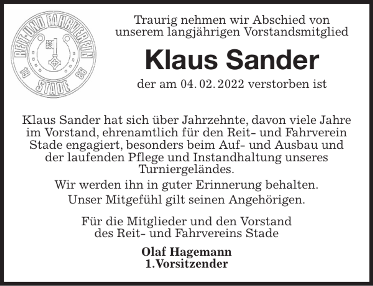 <p>Traurig nehmen wir Abschied von<br />unserem langjährigen Vorstandsmitglied<br />Klaus Sander<br />der am 04. 02. 2022 verstorben ist<br />Klaus Sander hat sich über Jahrzehnte, davon viele Jahre im Vorstand, ehrenamtlich für den Reit- und Fahrverein Stade engagiert, besonders beim Auf- und Ausbau und der laufenden Pflege und Instandhaltung unseres<br />Turniergeländes.<br />Wir werden ihn in guter Erinnerung behalten.<br />Unser Mitgefühl gilt seinen Angehörigen.<br />Für die Mitglieder und den Vorstand<br />des Reit- und Fahrvereins Stade<br />Olaf Hagemann<br />1.Vorsitzender</p>
