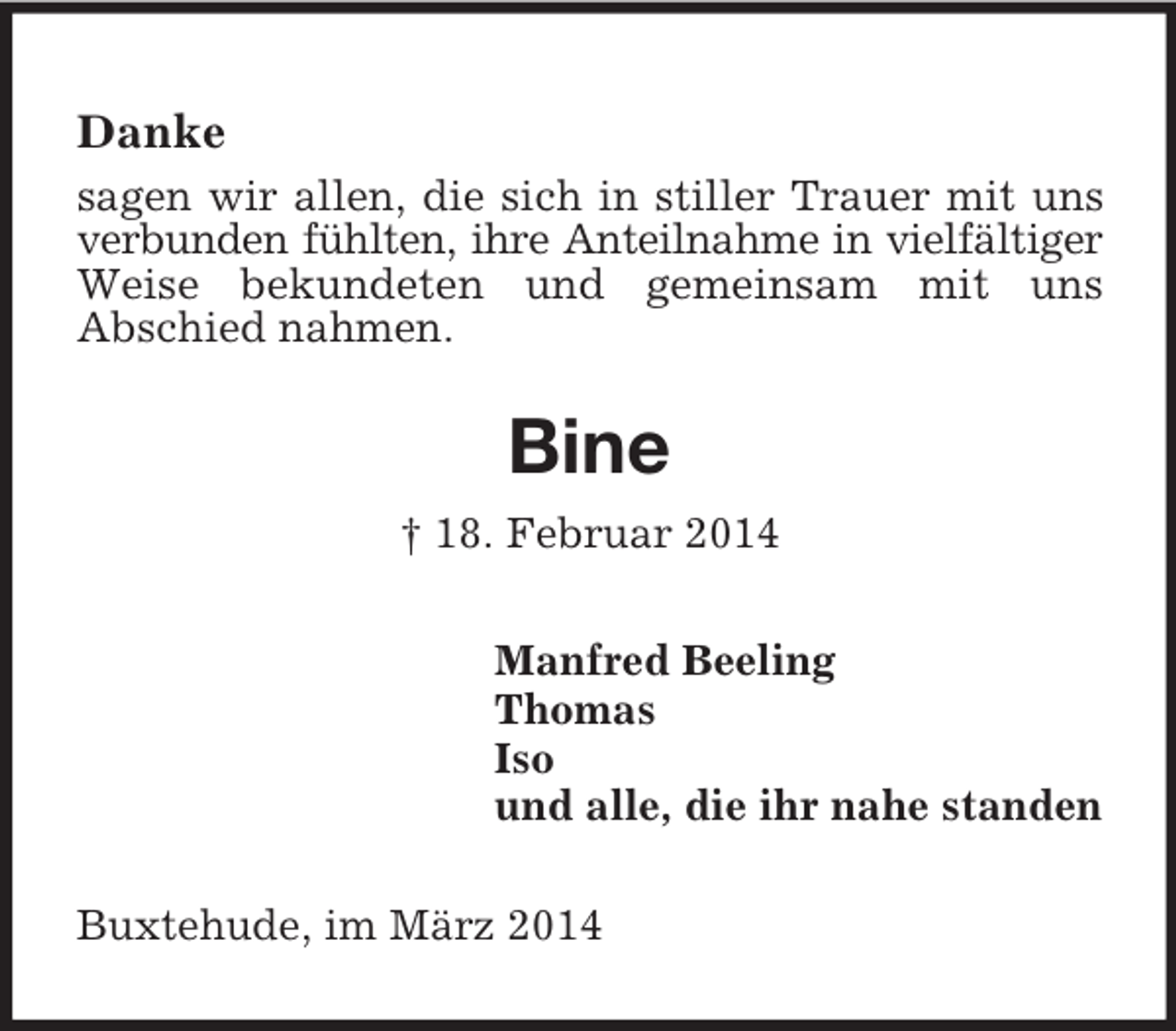 <p>Danke<br />sagen wir allen, die sich in stiller Trauer mit uns<br />verbunden fühlten, ihre Anteilnahme in vielfältiger<br />Weise bekundeten und gemeinsam mit uns<br />Abschied nahmen.<br />Bine<br />† 18. Februar 2014<br />Manfred Beeling<br />Thomas<br />Iso<br />und alle, die ihr nahe standen<br />Buxtehude, im März 2014</p>