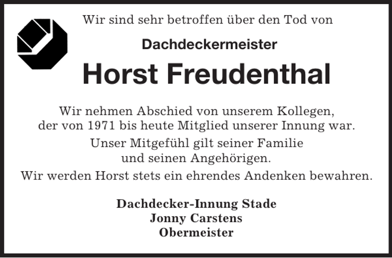 <p>Wir sind sehr betroffen über den Tod von</p><p>Dachdeckermeister<br />Horst Freudenthal<br />Wir nehmen Abschied von unserem Kollegen,<br />der von 1971 bis heute Mitglied unserer Innung war.<br />Unser Mitgefühl gilt seiner Familie<br />und seinen Angehörigen.<br />Wir werden Horst stets ein ehrendes Andenken bewahren.<br />Dachdecker-Innung Stade<br />Jonny Carstens<br />Obermeister</p>