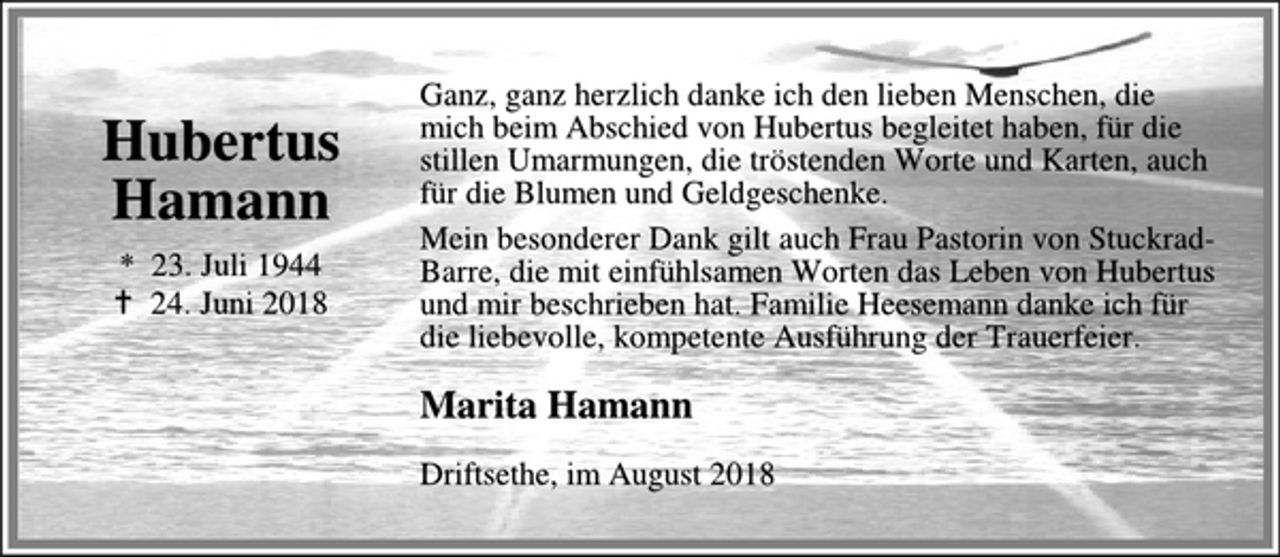 <p>Hubertus<br />Hamann<br />* 23. Juli 1944<br />† 24. Juni 2018<br />Ganz, ganz herzlich danke ich den lieben Menschen, die mich beim Abschied von Hubertus begleitet haben, für die stillen Umarmungen, die tröstenden Worte und Karten, auch für die Blumen und Geldgeschenke.<br />Mein besonderer Dank gilt auch Frau Pastorin von Struckrad-Barre, die mit einfühlsamen Worten das Leben von Hubertus und mir beschrieben hat. Familie Heesemann danke ich für die liebevolle, kompetente Ausführung der Trauerfeier.<br />Marita Hamann<br />Driftsethe, im August 2018</p>