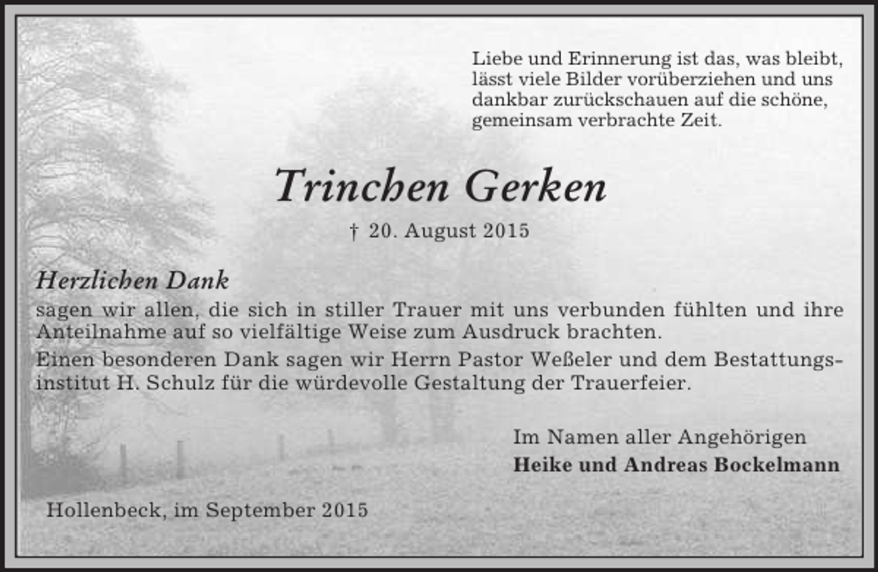 <p>Liebe und Erinnerung ist das, was bleibt,<br />lässt viele Bilder vorüberziehen und uns<br />dankbar zurückschauen auf die schöne,<br />gemeinsam verbrachte Zeit.<br />Trinchen Gerken<br />† 20. August 2015<br />Herzlichen Dank<br />sagen wir allen, die sich in stiller Trauer mit uns verbunden fühlten und ihre Anteilnahme auf so vielfältige Weise zum Ausdruck brachten.<br />Einen besonderen Dank sagen wir Herrn Pastor Weßeler und dem Bestattungsinstitut H. Schulz für die würdevolle Gestaltung der Trauerfeier.</p><p>Im Namen aller Angehörigen<br />Heike und Andreas Bockelmann</p><p>Hollenbeck, im September 2015</p>