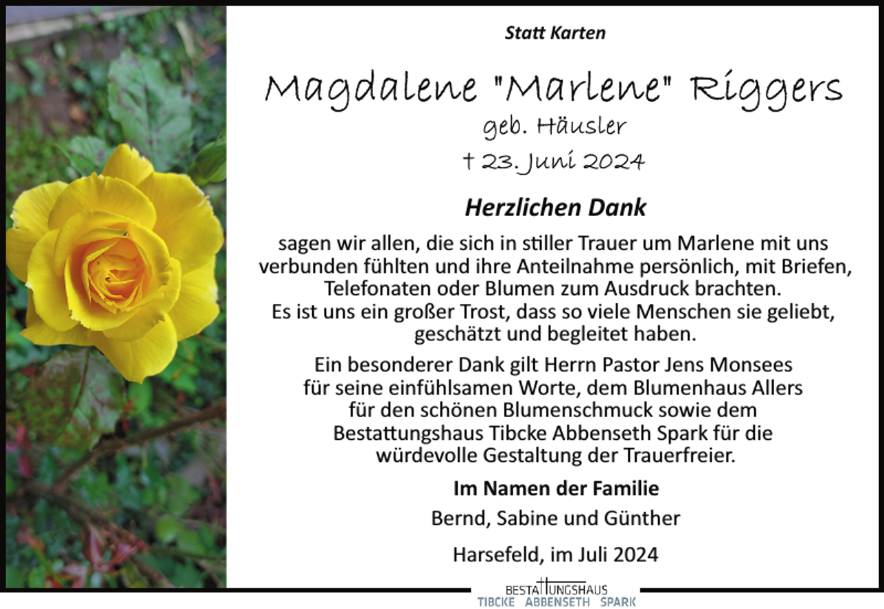 <p>Sta� Karten</p><p>Herzlichen Dank<br />sagen wir allen, die sich in s�ller Trauer um Marlene mit uns<br />verbunden fühlten und ihre Anteilnahme persönlich, mit Briefen,<br />Telefonaten oder Blumen zum Ausdruck brachten.<br />Es ist uns ein großer Trost, dass so viele Menschen sie geliebt,<br />geschätzt und begleitet haben.<br />Ein besonderer Dank gilt Herrn Pastor Jens Monsees<br />für seine einfühlsamen Worte, dem Blumenhaus Allers<br />für den schönen Blumenschmuck sowie dem<br />Besta�ungshaus Tibcke Abbenseth Spark für die<br />würdevolle Gestaltung der Trauerfreier.<br />Im Namen der Familie<br />Bernd, Sabine und Günther<br />Harsefeld, im Juli 2024</p>