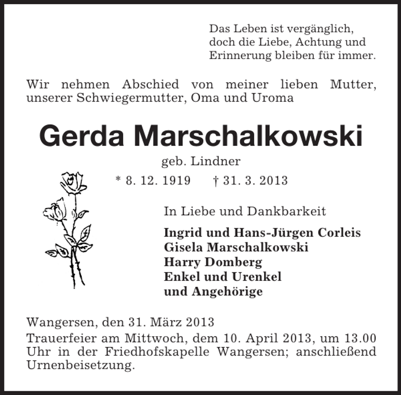 <p>Das Leben ist vergänglich,<br />doch die Liebe, Achtung und<br />Erinnerung bleiben für immer.<br />Wir nehmen Abschied von meiner lieben Mutter,<br />unserer Schwiegermutter, Oma und Uroma<br />Gerda Marschalkowski<br />geb. Lindner<br />* 8. 12. 1919 † 31. 3. 2013<br />In Liebe und Dankbarkeit<br />Ingrid und Hans-Jürgen Corleis<br />Gisela Marschalkowski<br />Harry Domberg<br />Enkel und Urenkel<br />und Angehörige<br />Wangersen, den 31. März 2013<br />Trauerfeier am Mittwoch, dem 10. April 2013, um 13.00 Uhr in der Friedhofskapelle Wangersen; anschließend Urnenbeisetzung.</p>