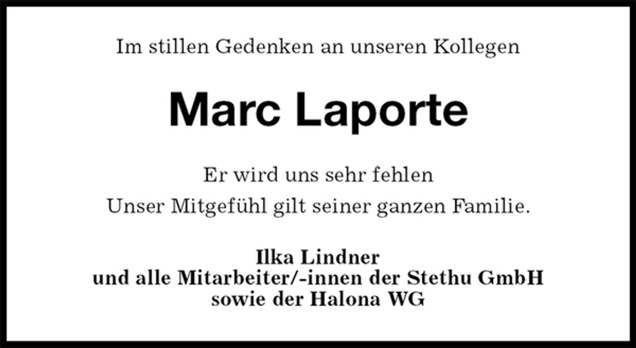 <p>Im stillen Gedenken an unseren Kollegen<br />Marc Laporte<br />Er wird uns sehr fehlen<br />Unser Mitgefühl gilt seiner ganzen Familie.<br />Ilka Lindner<br />und alle Mitarbeiter/-innen der Stethu GmbH<br />sowie der Halona WG</p>