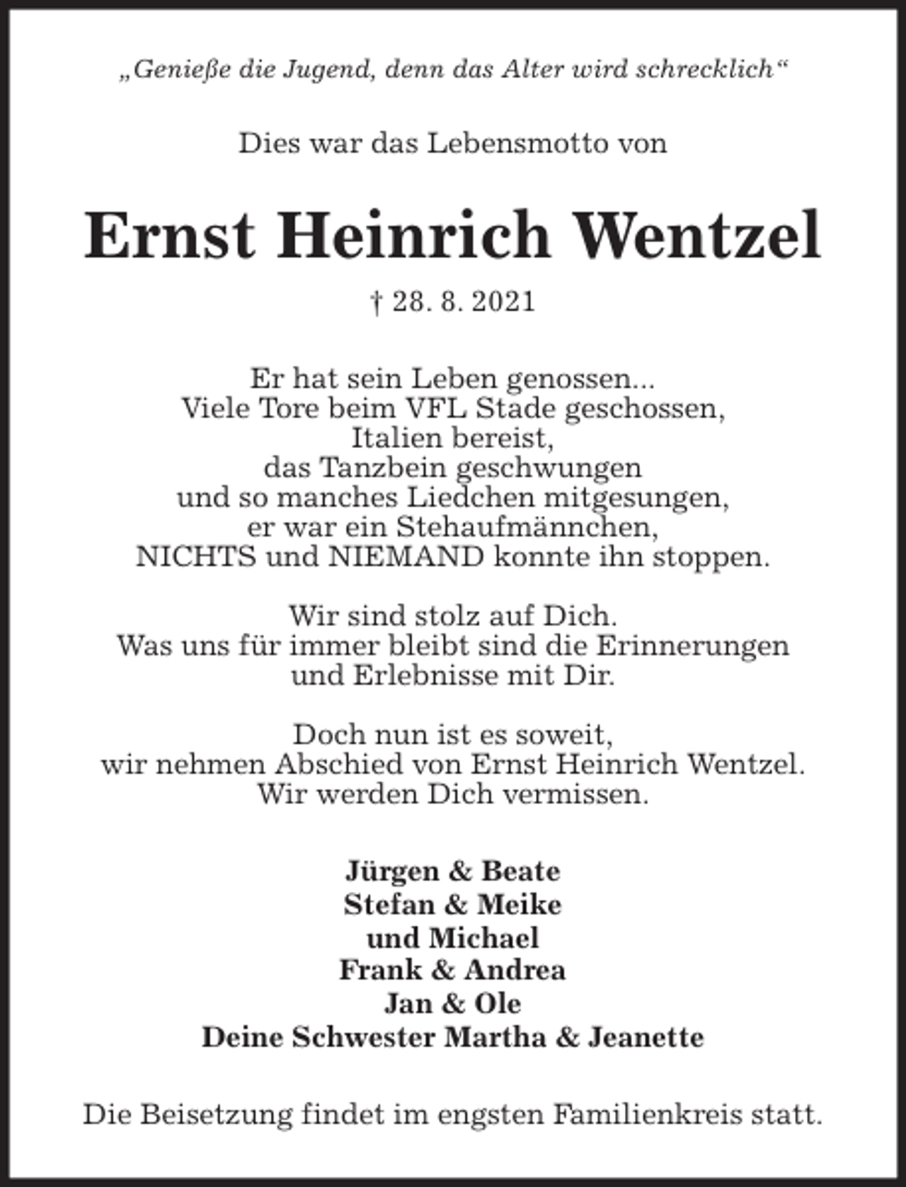 <p>„Genieße die Jugend, denn das Alter wird schrecklich“<br />Dies war das Lebensmotto von<br />Ernst Heinrich Wentzel<br />† 28. 8. 2021<br />Er hat sein Leben genossen...<br />Viele Tore beim VFL Stade geschossen,<br />Italien bereist,<br />das Tanzbein geschwungen<br />und so manches Liedchen mitgesungen,<br />er war ein Stehaufmännchen,<br />NICHTS und NIEMAND konnte ihn stoppen.</p><p>Wir sind stolz auf Dich.<br />Was uns für immer bleibt sind die Erinnerungen<br />und Erlebnisse mit Dir.</p><p>Doch nun ist es soweit,<br />wir nehmen Abschied von Ernst Heinrich Wentzel.<br />Wir werden Dich vermissen.<br />Jürgen &amp; Beate<br />Stefan &amp; Meike<br />und Michael<br />Frank &amp; Andrea<br />Jan &amp; Ole<br />Deine Schwester Martha &amp; Jeanette<br />Die Beisetzung findet im engsten Familienkreis statt.</p>
