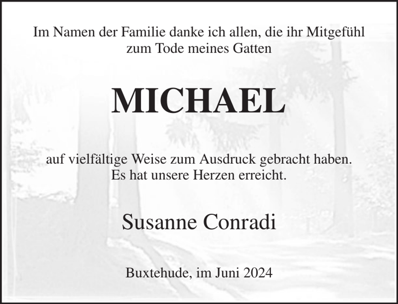 <p>Buxtehude, im Juni 2024<br />Susanne Conradi<br />auf vielfältige Weise zum Ausdruck gebracht haben.<br />Es hat unsere Herzen erreicht.<br />MICHAEL<br />Im Namen der Familie danke ich allen, die ihr Mitgefühl zum Tode meines Gatten</p>
